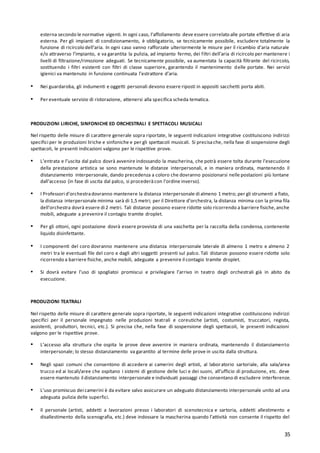 35
esterna secondo le normative vigenti. In ogni caso, l’affollamento deve essere correlato alle portate effettive di aria
esterna. Per gli impianti di condizionamento, è obbligatorio, se tecnicamente possibile, escludere totalmente la
funzione di ricircolo dell’aria. In ogni caso vanno rafforzate ulteriormente le misure per il ricambio d’aria naturale
e/o attraverso l’impianto, e va garantita la pulizia, ad impianto fermo, dei filtri dell’aria di ricircolo per mantenere i
livelli di filtrazione/rimozione adeguati. Se tecnicamente possibile, va aumentata la capacità filtrante del ricircolo,
sostituendo i filtri esistenti con filtri di classe superiore, garantendo il mantenimento delle portate. Nei servizi
igienici va mantenuto in funzione continuata l’estrattore d’aria.
▪ Nei guardaroba, gli indumenti e oggetti personali devono essere riposti in appositi sacchetti porta abiti.
▪ Per eventuale servizio di ristorazione, attenersi alla specifica scheda tematica.
PRODUZIONI LIRICHE, SINFONICHE ED ORCHESTRALI E SPETTACOLI MUSICALI
Nel rispetto delle misure di carattere generale sopra riportate, le seguenti indicazioni integrative costituiscono indirizzi
specifici per le produzioni liriche e sinfoniche e per gli spettacoli musicali. Si precisache, nella fase di sospensione degli
spettacoli, le presenti indicazioni valgono per le rispettive prove.
▪ L’entrata e l’uscita dal palco dovrà avvenire indossando la mascherina, che potrà essere tolta durante l’esecuzione
della prestazione artistica se sono mantenute le distanze interpersonali, e in maniera ordinata, mantenendo il
distanziamento interpersonale, dando precedenza a coloro che dovranno posizionarsi nelle postazioni più lontane
dall’accesso (in fase di uscita dal palco, si procederàcon l’ordine inverso).
▪ I Professori d’orchestradovranno mantenere la distanza interpersonale di almeno 1 metro; per gli strumenti a fiato,
la distanza interpersonale minima sarà di 1,5 metri; per il Direttore d’orchestra, la distanza minima con la prima fila
dell’orchestra dovrà essere di 2 metri. Tali distanze possono essere ridotte solo ricorrendo a barriere fisiche,anche
mobili, adeguate a prevenire il contagio tramite droplet.
▪ Per gli ottoni, ogni postazione dovrà essere provvista di una vaschetta per la raccolta della condensa, contenente
liquido disinfettante.
▪ I componenti del coro dovranno mantenere una distanza interpersonale laterale di almeno 1 metro e almeno 2
metri tra le eventuali file del coro e dagli altri soggetti presenti sul palco. Tali distanze possono essere ridotte solo
ricorrendo a barriere fisiche, anche mobili, adeguate a prevenire il contagio tramite droplet.
▪ Si dovrà evitare l’uso di spogliatoi promiscui e privilegiare l’arrivo in teatro degli orchestrali già in abito da
esecuzione.
PRODUZIONI TEATRALI
Nel rispetto delle misure di carattere generale sopra riportate, le seguenti indicazioni integrative costituiscono indirizzi
specifici per il personale impegnato nelle produzioni teatrali e coreutiche (artisti, costumisti, truccatori, regista,
assistenti, produttori, tecnici, etc.). Si precisa che, nella fase di sospensione degli spettacoli, le presenti indicazioni
valgono per le rispettive prove.
▪ L’accesso alla struttura che ospita le prove deve avvenire in maniera ordinata, mantenendo il distanziamento
interpersonale; lo stesso distanziamento va garantito al termine delle prove in uscita dalla struttura.
▪ Negli spazi comuni che consentono di accedere ai camerini degli artisti, al laboratorio sartoriale, alla sala/area
trucco ed ai locali/aree che ospitano i sistemi di gestione delle luci e dei suoni, all’ufficio di produzione, etc. deve
essere mantenuto il distanziamento interpersonale e individuati passaggi che consentano di escludere interferenze.
▪ L’uso promiscuo dei camerini è da evitare salvo assicurare un adeguato distanziamento interpersonale unito ad una
adeguata pulizia delle superfici.
▪ Il personale (artisti, addetti a lavorazioni presso i laboratori di scenotecnica e sartoria, addetti allestimento e
disallestimento della scenografia, etc.) deve indossare la mascherina quando l’attività non consente il rispetto del
 