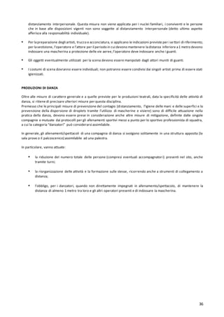 36
distanziamento interpersonale. Questa misura non viene applicata per i nuclei familiari, i conviventi e le persone
che in base alle disposizioni vigenti non sono soggette al distanziamento interpersonale (detto ultimo aspetto
afferisce alla responsabilità individuale).
▪ Per lapreparazione degli artisti, trucco e acconciatura, si applicano le indicazioni previste per i settori di riferimento;
per lavestizione, l’operatore e l’attore per il periodo in cui devono mantenere ladistanza inferiore a1 metro devono
indossare una mascherina a protezione delle vie aeree,l’operatore deve indossare anche i guanti.
▪ Gli oggetti eventualmente utilizzati per la scena devono essere manipolati dagli attori muniti di guanti.
▪ I costumi di scena dovranno essere individuali; non potranno essere condivisi dai singoli artisti prima di essere stati
igienizzati.
PRODUZIONI DI DANZA
Oltre alle misure di carattere generale e a quelle previste per le produzioni teatrali, data la specificità delle attività di
danza, si ritiene di precisare ulteriori misure per questa disciplina.
Premesso che le principali misure di prevenzione del contagio (distanziamento, l’igiene delle mani e delle superfici e la
prevenzione della dispersione di droplets tramite l’utilizzo di mascherine e visiere) sono di difficile attuazione nella
pratica della danza, devono essere prese in considerazione anche altre misure di mitigazione, definite dalle singole
compagnie e mutuate dai protocolli per gli allenamenti sportivi messi a punto per lo sportivo professionista di squadra,
a cui la categoria “danzatori” può considerarsi assimilabile.
In generale, gli allenamenti/spettacoli di una compagnia di danza si svolgono solitamente in una struttura apposita (la
sala prove o il palcoscenico) assimilabile ad una palestra.
In particolare, vanno attuate:
▪ la riduzione del numero totale delle persone (compresi eventuali accompagnatori) presenti nel sito, anche
tramite turni;
▪ la riorganizzazione delle attività e la formazione sulle stesse, ricorrendo anche a strumenti di collegamento a
distanza;
▪ l’obbligo, per i danzatori, quando non direttamente impegnati in allenamento/spettacolo, di mantenere la
distanza di almeno 1 metro tra loro e gli altri operatori presenti e di indossare la mascherina.
 