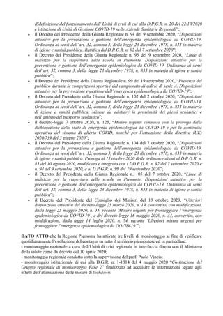 Ridefinizione del funzionamento dell’Unità di crisi di cui alla D.P.G.R. n. 20 del 22/10/2020
e istituzione di Unità di Gestione COVID-19 nelle Aziende Sanitarie Regionali”;
• il Decreto del Presidente della Giunta Regionale n. 94 del 9 settembre 2020, “Disposizioni
attuative per la prevenzione e gestione dell’emergenza epidemiologica da COVID-19.
Ordinanza ai sensi dell’art. 32, comma 3, della legge 23 dicembre 1978, n. 833 in materia
di igiene e sanità pubblica. Rettifica del D.P.G.R. n. 92 del 7 settembre 2020”;
• il Decreto del Presidente della Giunta Regionale n. 95 del 9 settembre 2020, “Linee di
indirizzo per la riapertura delle scuole in Piemonte. Disposizioni attuative per la
prevenzione e gestione dell’emergenza epidemiologica da COVID-19. Ordinanza ai sensi
dell’art. 32, comma 3, della legge 23 dicembre 1978, n. 833 in materia di igiene e sanità
pubblica”;
• il Decreto del Presidente della Giunta Regionale n. 99 del 19 settembre 2020, “Presenza del
pubblico durante le competizioni sportive del campionato di calcio di serie A. Disposizioni
attuative per la prevenzione e gestione dell’emergenza epidemiologica da COVID-19”;
• il Decreto del Presidente della Giunta Regionale n. 102 del 2 ottobre 2020, “Disposizioni
attuative per la prevenzione e gestione dell’emergenza epidemiologica da COVID-19.
Ordinanza ai sensi dell’art. 32, comma 3, della legge 23 dicembre 1978, n. 833 in materia
di igiene e sanità pubblica. Misure da adottare in prossimità dei plessi scolastici e
nell’ambito del trasporto scolastico”;
• il decreto-legge 7 ottobre 2020, n. 125, “Misure urgenti connesse con la proroga della
dichiarazione dello stato di emergenza epidemiologica da COVID-19 e per la continuità
operativa del sistema di allerta COVID, nonché per l’attuazione della direttiva (UE)
2020/739 del 3 giugno 2020”;
• il Decreto del Presidente della Giunta Regionale n. 104 del 7 ottobre 2020, “Disposizioni
attuative per la prevenzione e gestione dell’emergenza epidemiologica da COVID-19.
Ordinanza ai sensi dell’art. 32, comma 3, della legge 23 dicembre 1978, n. 833 in materia
di igiene e sanità pubblica. Proroga al 15 ottobre 2020 delle ordinanze di cui al D.P.G.R. n.
85 del 10 agosto 2020, modificato e integrato con i DD.P.G.R. n. 92 del 7 settembre 2020 e
n. 94 del 9 settembre 2020, e al D.P.G.R. n. 99 del 19 settembre 2020”;
• il Decreto del Presidente della Giunta Regionale n. 105 del 7 ottobre 2020, “Linee di
indirizzo per la riapertura delle scuole in Piemonte. Disposizioni attuative per la
prevenzione e gestione dell’emergenza epidemiologica da COVID-19. Ordinanza ai sensi
dell’art. 32, comma 3, della legge 23 dicembre 1978, n. 833 in materia di igiene e sanità
pubblica”;
• il Decreto del Presidente del Consiglio dei Ministri del 13 ottobre 2020, “Ulteriori
disposizioni attuative del decreto-legge 25 marzo 2020, n. 19, convertito, con modificazioni,
dalla legge 25 maggio 2020, n. 35, recante ‘Misure urgenti per fronteggiare l’emergenza
epidemiologica da COVID-19’, e del decreto-legge 16 maggio 2020, n. 33, convertito, con
modificazioni, dalla legge 14 luglio 2020, n. 74, recante ‘Ulteriori misure urgenti per
fronteggiare l'emergenza epidemiologica da COVID-19’”;
DATO ATTO che la Regione Piemonte ha attivato tre livelli di monitoraggio al fine di verificare
quotidianamente l’evoluzione del contagio su tutto il territorio piemontese ed in particolare:
- monitoraggio nazionale a cura dell’Unità di crisi regionale in interfaccia diretta con il Ministero
della salute come da decreto del 30 aprile 2020;
- monitoraggio regionale condotto sotto la supervisione del prof. Paolo Vineis;
- monitoraggio istituzionale di cui alla D.G.R. n. 1-1314 del 4 maggio 2020 “Costituzione del
Gruppo regionale di monitoraggio Fase 2” finalizzato ad acquisire le informazioni legate agli
effetti dell’attenuazione delle misure di lockdown;
 