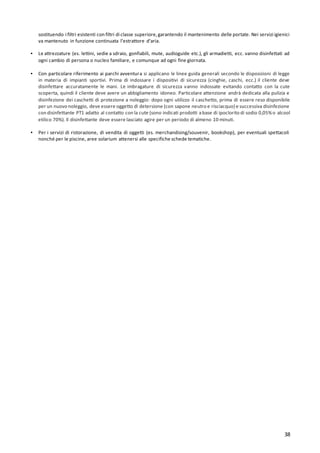 38
sostituendo i filtri esistenti con filtri di classe superiore,garantendo il mantenimento delle portate. Nei servizi igienici
va mantenuto in funzione continuata l’estrattore d’aria.
▪ Le attrezzature (es. lettini, sedie a sdraio, gonfiabili, mute, audioguide etc.), gli armadietti, ecc. vanno disinfettati ad
ogni cambio di persona o nucleo familiare, e comunque ad ogni fine giornata.
▪ Con particolare riferimento ai parchi avventura si applicano le linee guida generali secondo le disposizioni di legge
in materia di impianti sportivi. Prima di indossare i dispositivi di sicurezza (cinghie, caschi, ecc.) il cliente deve
disinfettare accuratamente le mani. Le imbragature di sicurezza vanno indossate evitando contatto con la cute
scoperta, quindi il cliente deve avere un abbigliamento idoneo. Particolare attenzione andrà dedicata alla pulizia e
disinfezione dei caschetti di protezione a noleggio: dopo ogni utilizzo il caschetto, prima di essere reso disponibile
per un nuovo noleggio, deve essere oggetto di detersione (con sapone neutro e risciacquo) e successiva disinfezione
con disinfettante PT1 adatto al contatto con la cute (sono indicati prodotti abase di ipoclorito di sodio 0,05%o alcool
etilico 70%). Il disinfettante deve essere lasciato agire per un periodo di almeno 10 minuti.
▪ Per i servizi di ristorazione, di vendita di oggetti (es. merchandising/souvenir, bookshop), per eventuali spettacoli
nonché per le piscine, aree solarium attenersi alle specifiche schede tematiche.
 