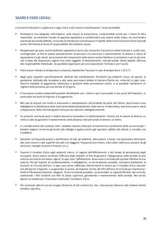39
SAGREE FIERE LOCALI
Le presenti indicazioni si applicano a sagre, fiere e altri eventi e manifestazioni locali assimilabili.
▪ Predisporre una adeguata informazione sulle misure di prevenzione, comprensibile anche per i clienti di altra
nazionalità, sia mediante l’ausilio di apposita segnaletica e cartellonistica e/o sistemi audio-video, sia ricorrendo a
eventuale personale addetto, incaricato di monitorare e promuovere il rispetto delle misure di prevenzione facendo
anche riferimento al senso di responsabilità del visitatore stesso.
▪ Riorganizzare gli spazi, anche mediante segnaletica a terra, per consentire l’accesso in modo ordinato e, se del caso,
contingentato, al fine di evitare assembramenti di persone e di assicurare il mantenimento di almeno 1 metro di
separazione tra gli utenti, ad eccezione dei componenti dello stesso nucleo familiare o conviventi o per le persone
che in base alle disposizioni vigenti non siano soggette al distanziamento interpersonale. Detto aspetto afferisce
alla responsabilità individuale. Se possibile organizzare percorsi separati per l’entrata e per l’uscita.
▪ Potrà essere rilevata la temperatura corporea,impedendo l’accesso in caso di temperatura > 37,5 °C.
▪ Negli spazi espositivi specificatamente dedicati alle manifestazioni fieristiche (sia ambienti chiusi, sia aperti), la
postazione dedicata alla reception e alla cassa può essere dotata di barriere fisiche (es. schermi); in ogni caso,
favorire modalità di pagamento elettronico e gestione delle prenotazioni online, e se possibile mantenere un
registro delle presenze per una durata di 14 giorni.
▪ È necessario rendere disponibili prodotti disinfettanti per i clienti e per il personale in più punti dell’impianto, in
particolare nei punti di ingresso e di pagamento.
▪ Nel caso di acquisti con scelta in autonomia e manipolazione del prodotto da parte del cliente, dovrà essere resa
obbligatoria la disinfezione delle mani prima dellamanipolazione della merce.In alternativa, dovranno essere messi
a disposizione della clientela guanti monouso da utilizzare obbligatoriamente.
▪ Se presenti, eventuali posti a sedere dovranno prevedere un distanziamento minimo tra le sedute di almeno un
metro o tale da garantire il mantenimento della distanza interpersonale di almeno un metro.
▪ In considerazione del contesto, tutti i visitatori devono indossare la mascherina a protezione delle vie aeree (per i
bambini valgono le norme generali); tale obbligo si applica anche agli operatori addetti alle attività a contatto con
il pubblico.
▪ Garantire la frequente pulizia e disinfezione di tutti gli ambienti, attrezzature e locali, con particolare attenzione
alle aree comuni e alle superfici toccate con maggiore frequenza (corrimano, interruttori della luce, pulsanti de gli
ascensori, maniglie di porte e finestre, ecc.).
▪ Favorire il ricambio d’aria negli ambienti interni. In ragione dell’affollamento e del tempo di permanenza degli
occupanti, dovrà essere verificata l’efficacia degli impianti al fine di garantire l’adeguatezza delle portate di aria
esterna secondo le normative vigenti. In ogni caso, l’affollamento deve essere correlato alle portate effettive di aria
esterna. Per gli impianti di condizionamento, è obbligatorio, se tecnicamente possibile, escludere totalmente la
funzione di ricircolo dell’aria. In ogni caso vanno rafforzate ulteriormente le misure per il ricambio d’aria naturale
e/o attraverso l’impianto, e va garantita la pulizia, ad impianto fermo, dei filtri dell’aria di ricircolo per mantenere i
livelli di filtrazione/rimozione adeguati. Se tecnicamente possibile, va aumentata la capacità filtrante del ricircolo,
sostituendo i filtri esistenti con filtri di classe superiore, garantendo il mantenimento delle portate. Nei servizi
igienici va mantenuto in funzione continuata l’estrattore d’aria.
▪ Per eventuali ulteriori servizi erogati all’interno di tali contesti (es. bar, ristorazione) attenersi alla relativa scheda
tematica specifica.
 