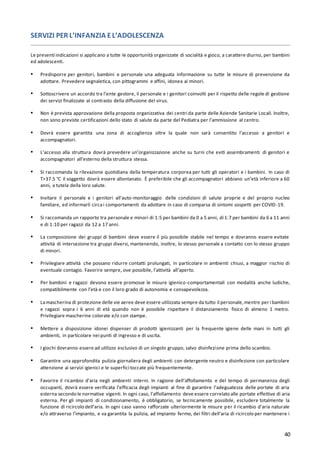 40
SERVIZI PER L’INFANZIA EL’ADOLESCENZA
Le presenti indicazioni si applicano a tutte le opportunità organizzate di socialità e gioco, a carattere diurno, per bambini
ed adolescenti.
▪ Predisporre per genitori, bambini e personale una adeguata informazione su tutte le misure di prevenzione da
adottare. Prevedere segnaletica, con pittogrammi e affini, idonea ai minori.
▪ Sottoscrivere un accordo tra l’ente gestore, il personale e i genitori coinvolti per il rispetto delle regole di gestione
dei servizi finalizzate al contrasto della diffusione del virus.
▪ Non è prevista approvazione della proposta organizzativa dei centri da parte delle Aziende Sanitarie Locali. Inoltre,
non sono previste certificazioni dello stato di salute da parte del Pediatra per l’ammissione al centro.
▪ Dovrà essere garantita una zona di accoglienza oltre la quale non sarà consentito l’accesso a genitori e
accompagnatori.
▪ L’accesso alla struttura dovrà prevedere un’organizzazione anche su turni che eviti assembramenti di genitori e
accompagnatori all’esterno della struttura stessa.
▪ Si raccomanda la rilevazione quotidiana della temperatura corporea per tutti gli operatori e i bambini. In caso di
T>37.5 °C il soggetto dovrà essere allontanato. È preferibile che gli accompagnatori abbiano un’età inferiore a 60
anni, a tutela della loro salute.
▪ Invitare il personale e i genitori all'auto-monitoraggio delle condizioni di salute proprie e del proprio nucleo
familiare, ed informarli circai comportamenti da adottare in caso di comparsa di sintomi sospetti per COVID-19.
▪ Si raccomanda un rapporto tra personale e minori di 1:5 per bambini da 0 a 5 anni, di 1:7 per bambini da 6 a 11 anni
e di 1:10 per ragazzi da 12 a 17 anni.
▪ La composizione dei gruppi di bambini deve essere il più possibile stabile nel tempo e dovranno essere evitate
attività di intersezione tra gruppi diversi, mantenendo, inoltre, lo stesso personale a contatto con lo stesso gruppo
di minori.
▪ Privilegiare attività che possano ridurre contatti prolungati, in particolare in ambienti chiusi, a maggior rischio di
eventuale contagio. Favorire sempre, ove possibile, l’attività all’aperto.
▪ Per bambini e ragazzi devono essere promosse le misure igienico-comportamentali con modalità anche ludiche,
compatibilmente con l’età e con il loro grado di autonomia e consapevolezza.
▪ Lamascherina di protezione delle vie aeree deve essere utilizzata sempre da tutto il personale,mentre per i bambini
e ragazzi sopra i 6 anni di età quando non è possibile rispettare il distanziamento fisico di almeno 1 metro.
Privilegiare mascherine colorate e/o con stampe.
▪ Mettere a disposizione idonei dispenser di prodotti igienizzanti per la frequente igiene delle mani in tutti gli
ambienti, in particolare nei punti di ingresso e di uscita.
▪ I giochi dovranno essere ad utilizzo esclusivo di un singolo gruppo, salvo disinfezione prima dello scambio.
▪ Garantire una approfondita pulizia giornaliera degli ambienti con detergente neutro e disinfezione con particolare
attenzione ai servizi igienici e le superfici toccate più frequentemente.
▪ Favorire il ricambio d’aria negli ambienti interni. In ragione dell’affollamento e del tempo di permanenza degli
occupanti, dovrà essere verificata l’efficacia degli impianti al fine di garantire l’adeguatezza delle portate di aria
esterna secondo le normative vigenti. In ogni caso, l’affollamento deve essere correlato alle portate effettive di aria
esterna. Per gli impianti di condizionamento, è obbligatorio, se tecnicamente possibile, escludere totalmente la
funzione di ricircolo dell’aria. In ogni caso vanno rafforzate ulteriormente le misure per il ricambio d’aria naturale
e/o attraverso l’impianto, e va garantita la pulizia, ad impianto fermo, dei filtri dell’aria di ricircolo per mantenere i
 