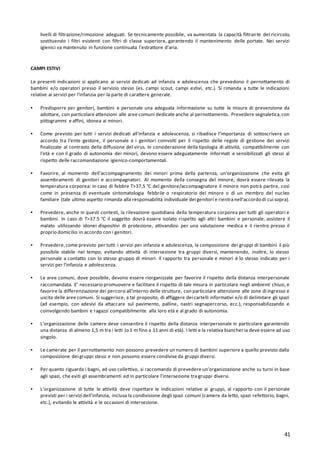 41
livelli di filtrazione/rimozione adeguati. Se tecnicamente possibile, va aumentata la capacità filtrante del ricircolo,
sostituendo i filtri esistenti con filtri di classe superiore, garantendo il mantenimento delle portate. Nei servizi
igienici va mantenuto in funzione continuata l’estrattore d’aria.
CAMPI ESTIVI
Le presenti indicazioni si applicano ai servizi dedicati ad infanzia e adolescenza che prevedono il pernottamento di
bambini e/o operatori presso il servizio stesso (es. campi scout, campi estivi, etc.). Si rimanda a tutte le indicazioni
relative ai servizi per l’infanzia per la parte di carattere generale.
▪ Predisporre per genitori, bambini e personale una adeguata informazione su tutte le misure di prevenzione da
adottare, con particolare attenzioni alle aree comuni dedicate anche al pernottamento. Prevedere segnaletica,con
pittogrammi e affini, idonea ai minori.
▪ Come previsto per tutti i servizi dedicati all'infanzia e adolescenza, si ribadisce l’importanza di sottoscrivere un
accordo tra l’ente gestore, il personale e i genitori coinvolti per il rispetto delle regole di gestione dei servizi
finalizzate al contrasto della diffusione del virus. In considerazione della tipologia di attività, compatibilmente con
l’età e con il grado di autonomia dei minori, devono essere adeguatamente informati e sensibilizzati gli stessi al
rispetto delle raccomandazione igienico-comportamentali.
▪ Favorire, al momento dell’accompagnamento dei minori prima della partenza, un’organizzazione che evita gli
assembramenti di genitori e accompagnatori. Al momento della consegna del minore, dovrà essere rilevata la
temperatura corporea: in caso di febbre T>37,5 °C del genitore/accompagnatore il minore non potrà partire, così
come in presenza di eventuale sintomatologia febbrile o respiratorio del minore o di un membro del nucleo
familiare (tale ultimo aspetto rimanda alla responsabilità individuale dei genitori e rientranell’accordo di cui sopra).
▪ Prevedere, anche in questi contesti, la rilevazione quotidiana della temperatura corporea per tutti gli operatori e
bambini. In caso di T>37.5 °C il soggetto dovrà essere isolato rispetto agli altri bambini e personale, assistere il
malato utilizzando idonei dispositivi di protezione, attivandosi per una valutazione medica e il rientro presso il
proprio domicilio in accordo con i genitori.
▪ Prevedere,come previsto per tutti i servizi per infanzia e adolescenza, la composizione dei gruppi di bambini il più
possibile stabile nel tempo, evitando attività di intersezione tra gruppi diversi, mantenendo, inoltre, lo stesso
personale a contatto con lo stesso gruppo di minori. Il rapporto tra personale e minori è lo stesso indicato per i
servizi per l’infanzia e adolescenza.
▪ Le aree comuni, dove possibile, devono essere riorganizzate per favorire il rispetto della distanza interpersonale
raccomandata. E’ necessario promuovere e facilitare il rispetto di tale misura in particolare negli ambienti chiusi, e
favorire la differenziazione dei percorsi all’interno delle strutture, con particolare attenzione alle zone di ingresso e
uscita delle aree comuni. Si suggerisce, a tal proposito, di affiggere dei cartelli informativi e/o di delimitare gli spazi
(ad esempio, con adesivi da attaccare sul pavimento, palline, nastri segnapercorso, ecc.), responsabilizzando e
coinvolgendo bambini e ragazzi compatibilmente alla loro età e al grado di autonomia.
▪ L’organizzazione delle camere deve consentire il rispetto della distanza interpersonale in particolare garantendo
una distanza di almeno 1,5 m tra i letti (o 1 m fino a 11 anni di età). I letti e la relativa biancheria deve essere ad uso
singolo.
▪ Le camerate per il pernottamento non possono prevedere un numero di bambini superiore a quello previsto dalla
composizione dei gruppi stessi e non possono essere condivise da gruppi diversi.
▪ Per quanto riguarda i bagni, ad uso collettivo, si raccomanda di prevedere un’organizzazione anche su turni in base
agli spazi, che eviti gli assembramenti ed in particolare l’intersezione tra gruppi diversi.
▪ L’organizzazione di tutte le attività deve rispettare le indicazioni relative ai gruppi, al rapporto con il personale
previsti per i servizi dell’infanzia, inclusa la condivisione degli spazi comuni (camere da letto, spazi refettorio, bagni,
etc.), evitando le attività e le occasioni di intersezione.
 