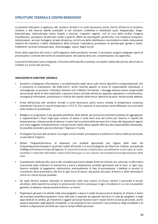 43
STRUTTURE TERMALI E CENTRI BENESSERE
Le presenti indicazioni si applicano alle strutture termali e ai centri benessere, anche inseriti all’interno di strutture
ricettive, e alle diverse attività praticabili in tali strutture (collettive e individuali) quali: fangoterapia, fango-
balneoterapia, balneoterapia (vasca singola o piscina), irrigazioni vaginali, cicli di cura della sordità rinogena
(insufflazioni), prestazioni idrotermali rivolte a pazienti affetti da vasculopatie periferiche, cure inalatorie (inalazioni,
nebulizzazioni, aerosol, humages), terapia idropinica, cicli di cura della riabilitazione neuromotoria e della rieducazione
motoria del motuleso e della riabilitazione della funzione respiratoria, prestazioni di antroterapia (grotte e stufe),
trattamenti accessori (massoterapia, idromassaggio, sauna, bagno turco).
Prima della riapertura dei centri e dell’erogazione delle prestazioni termali, è necessario eseguire adeguate opere di
prevenzione e controllo del rischio di contaminazione del sistema idrico (es. contaminazione da Legionella).
Le presenti indicazioni vanno integrate, in funzione dello specifico contesto, con quelle relative alle piscine,alle strutture
ricettive e ai servizi alla persona.
INDICAZIONI DI CARATTERE GENERALE
▪ Garantire un’adeguata informazione e sensibilizzazione degli utenti sulle misure igieniche e comportamentali utili
a contenere la trasmissione del SARS-CoV-2, anche facendo appello al senso di responsabilità individuale, e
coinvolgendo, se presenti, il Direttore Sanitario e/o il Medico Termalista. I messaggi devono essere comprensibili
ad eventuali utenti di altra nazionalità e possono essere veicolati attraverso apposita segnaletica e cartellonistica,
consegna di informative, promozione e rinforzo del rispetto delle misure igieniche da parte del personale addetto.
▪ Prima dell’accesso alle strutture termali o centri benessere, potrà essere rilevata la temperatura corporea,
impedendo l’accesso in caso di temperatura > 37,5 °C. Per i pazienti, la misurazione viene effettuata nel corso della
visita medica di accettazione.
▪ Redigere un programma il più possibile pianificato delle attività per prevenire eventuali condizioni di aggregazioni
e regolamentare i flussi negli spazi comuni, di attesa e nelle varie aree del centro per favorire il rispetto del
distanziamento interpersonale di almeno 1 metro (ad eccezione delle persone che in base alle disposizioni vigenti
non siano soggette al distanziamento interpersonale; detto ultimo aspetto afferisce alla responsabilità individuale).
Se possibile prevedere percorsi divisi per l’ingresso e l’uscita.
▪ Privilegiare l’accesso alle strutture e ai singoli servizi tramite prenotazione e mantenere l’elenco delle presenze per
un periodo di 14 giorni.
▪ Dotare l’impianto/struttura di dispenser con prodotti igienizzanti per l’igiene delle mani dei
frequentatori/clienti/ospiti in punti ben visibili all’entrata e in aree strategiche per favorirne l’utilizzo, prevedendo
l’obbligo di frizionarsi le mani all’ingresso. È consentita lamessa a disposizione, possibilmente in più copie,di riviste,
quotidiani e materiale informativo a favore dell’utenza per un uso comune, daconsultare previaigienizzazione delle
mani.
▪ La postazione dedicata alla cassa e alla reception può essere dotata di barriere fisiche (es. schermi); in alternativa
il personale deve indossare la mascherina e avere a disposizione prodotti igienizzanti per le mani. In ogni caso,
favorire modalità di pagamento elettroniche, eventualmente in fase di prenotazione. L’addetto al servizio di
ricevimento deve provvedere, alla fine di ogni turno di lavoro, alla pulizia del piano di lavoro e delle attrezzature
check-in e check-outove possibile.
▪ Gli ospiti devono sempre indossare la mascherina nelle aree comuni al chiuso, mentre il personale è tenuto
all’utilizzo della mascherina sempre in presenza dei clienti e comunque in ogni circostanza in cui non sia possibile
garantire la distanza interpersonale di almeno un metro.
▪ Organizzare gli spazi e le attività nelle aree spogliatoi e docce in modo da assicurare le distanze di almeno 1 metro
(ad esempio prevedere postazioni d’uso alternate o separate da apposite barriere). In tutti gli spogliatoi o negli
spazi dedicati al cambio, gli indumenti e oggetti personali devono essere riposti dentro la borsa personale, anche
qualora depositati negli appositi armadietti; si raccomanda di non consentire l’uso promiscuo degli armadietti e di
mettere a disposizione sacchetti per riporre i propri effetti personali.
 