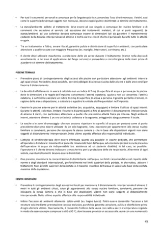 45
▪ Per tutti i trattamenti personali e comunque per la fangoterapia è raccomandato l’uso di teli monouso. I lettini, così
come le superfici ed eventuali oggetti non monouso, devono essere puliti e disinfettati al termine del trattamento.
▪ La stanza/ambiente adibito al trattamento deve essere ad uso singolo o comunque del nucleo familiare o di
conviventi che accedono al servizio (ad eccezione dei trattamenti inalatori, di cui ai punti seguenti). Le
stanze/ambienti ad uso collettivo devono comunque essere di dimensioni tali da garantire il mantenimento
costante delladistanza interpersonale di almeno 1 metro sia tra i clienti che tra il personale durante tutte le attività
erogate.
▪ Tra un trattamento e l’altro, areare i locali, garantire pulizia e disinfezione di superfici e ambienti, con particolare
attenzione a quelle toccate con maggiore frequenza (es. maniglie, interruttori, corrimano, etc.).
▪ Il cliente deve utilizzare mascherina a protezione delle vie aeree durante il trattamento (tranne nella doccia di
annettamento e nel caso di applicazione del fango sul viso) e provvedere a corretta igiene delle mani prima di
accedere e al termine del trattamento.
PISCINE TERMALI
▪ Prevedere piano di contingentamento degli accessi alle piscine con particolare attenzione agli ambienti interni e
agli spazi chiusi. Prevedere,dove possibile, percorsi obbligati di accesso e uscita dalle piscine e dalle aree verdi per
favorire il distanziamento.
▪ La densità di affollamento in vasca è calcolata con un indice di 7 mq di superficie di acqua a persona per le piscine
dove le dimensioni e le regole dell’impianto consentono l’attività natatoria; qualora non sia consentita l’attività
natatoria, è sufficiente calcolare un indice di 4 mq di superficie di acqua a persona. Il gestore pertanto è tenuto, in
ragione delle aree a disposizione, a calcolare e a gestire le entrate dei frequentatori nell’impianto.
▪ Favorire le piscine esterne per le attività collettive (es. acquabike, acquagym) e limitare l’utilizzo di spazi interni.
Durante le attività collettive, limitare il numero di partecipanti al fine di garantire il distanziamento interpersonale
di almeno 2 metri, con particolare attenzione a quelle che prevedono attività fisica più intensa. Negli ambienti
interni, attendere almeno 1 ora tra un’attività collettiva e la seguente, arieggiando adeguatamente il locale.
▪ Le vasche o le zone idromassaggio che non possono rispettare le superfici di acqua per persona come al punto
precedente dovranno essere utilizzate da un solo bagnante, fatta eccezione per appartenenti allo stesso nucleo
familiare o conviventi, persone che occupano la stessa camera o che in base alle disposizioni vigenti non siano
soggetti al distanziamento interpersonale.Detto ultimo aspetto afferisce alla responsabilità individuale.
▪ L’attività di idrokinesiterapia deve essere effettuata quanto più possibile in vasche dedicate, che permettano
all’operatore di indicare i movimenti al paziente rimanendo fuori dall’acqua, ad eccezione dei casi in cui la presenza
dell’operatore in acqua sia indispensabile (es. assistenza ad un paziente disabile). In tal caso, se possibile,
l’operatore e il cliente devono indossare la mascherina per la protezione delle vie respiratorie. Al termine di ogni
seduta, eventuali strumenti devono essere disinfettati.
▪ Ove previsto, mantenere la concentrazione di disinfettante nell'acqua, nei limiti raccomandati e nel rispetto delle
norme e degli standard internazionali, preferibilmente nei limiti superiori della portata. In alternativa, attivare i
trattamenti fisici ai limiti superiori della portata o il massimo ricambio dell’acqua in vasca sulla base della portata
massima della captazione.
CENTRI BENESSERE
▪ Prevedere il contingentamento degli accessi nei locali per mantenere il distanziamento interpersonale di almeno 2
metri in tutti gli ambienti chiusi, salvo gli appartenenti allo stesso nucleo familiare, conviventi, persone che
occupano la stessa camera o che in base alle disposizioni vigenti non siano soggetti al distanziamento
interpersonale. Detto ultimo aspetto afferisce alla responsabilità individuale.
▪ Inibire l’accesso ad ambienti altamente caldo-umidi (es. bagno turco). Potrà essere consentito l’accesso a tali
strutture solo mediante prenotazione con uso esclusivo,purché sia garantita aerazione, pulizia e disinfezione prima
di ogni ulteriore utilizzo. Diversamente, è consentito l’utilizzo della sauna con caldo a secco e temperatura regolata
in modo da essere sempre compresa tra 80 e 90 °C; dovràessere previsto un accesso alla sauna con una numerosità
 