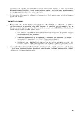 46
proporzionata alla superficie, assicurando il distanziamento interpersonale di almeno un metro; la sauna dovrà
essere sottoposta a ricambio d’aria naturale prima di ogni turno evitando il ricircolo dell’aria; la sauna inoltre dovrà
essere soggetta a pulizia e disinfezione prima di ogni turno.
▪ Per i clienti, uso della mascherina obbligatorio nelle zone interne di attesa e comunque secondo le indicazioni
esposte dalla struttura.
TRATTAMENTI INALATORI
▪ Relativamente alle terapie inalatorie ricomprese nei LEA, finalizzate al trattamento di patologie
otorinolaringoiatriche e respiratorie e che siano individuali, gli stabilimenti dovranno garantire, oltre ad
un’anamnesi molto accurata e specifica relativamente alla presenza di sintomi COVID-19 correlati ed eventuali
contatti noti con casi di COVID-19, le seguenti misure:
o tutte le terapie siano effettuate nel rispetto delle distanze interpersonali (da garantire anche con
l’occupazione alterna delle postazioni).
o le postazioni vengano sanificate accuratamente tra l’erogazione della prestazione a un paziente e il
successivo, definendo protocolli di verificadell’efficacia della sanificazione.
o i locali devono essere dotati di efficiente ricambio d’aria, come previsto dalla vigente normativa e dalle
indicazioni in materia dell’ISS, al fine di garantire sia la circolazione dell’aria che gli opportuni ricambi.
▪ Sono inibiti i trattamenti inalatori in forma collettiva, l’antroterapia in stufa o grotta, le inalazioni a getto di vapore,
a meno che lo stabilimento disponga di postazioni singole isolate e si provveda alla sanificazione completa
dell’ambiente fra un paziente e il successivo.
 