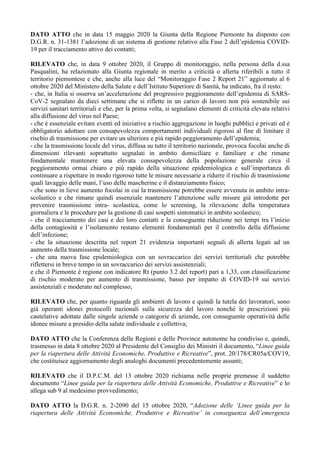DATO ATTO che in data 15 maggio 2020 la Giunta della Regione Piemonte ha disposto con
D.G.R. n. 31-1381 l’adozione di un sistema di gestione relativo alla Fase 2 dell’epidemia COVID-
19 per il tracciamento attivo dei contatti;
RILEVATO che, in data 9 ottobre 2020, il Gruppo di monitoraggio, nella persona della d.ssa
Pasqualini, ha relazionato alla Giunta regionale in merito a criticità o allerta riferibili a tutto il
territorio piemontese e che, anche alla luce del “Monitoraggio Fase 2 Report 21” aggiornato al 6
ottobre 2020 del Ministero della Salute e dell’Istituto Superiore di Sanità, ha indicato, fra il resto:
- che, in Italia si osserva un’accelerazione del progressivo peggioramento dell’epidemia di SARS-
CoV-2 segnalato da dieci settimane che si riflette in un carico di lavoro non più sostenibile sui
servizi sanitari territoriali e che, per la prima volta, si segnalano elementi di criticità elevata relativi
alla diffusione del virus nel Paese;
- che è essenziale evitare eventi ed iniziative a rischio aggregazione in luoghi pubblici e privati ed è
obbligatorio adottare con consapevolezza comportamenti individuali rigorosi al fine di limitare il
rischio di trasmissione per evitare un ulteriore e più rapido peggioramento dell’epidemia;
- che la trasmissione locale del virus, diffusa su tutto il territorio nazionale, provoca focolai anche di
dimensioni rilevanti soprattutto segnalati in ambito domiciliare e familiare e che rimane
fondamentale mantenere una elevata consapevolezza della popolazione generale circa il
peggioramento ormai chiaro e più rapido della situazione epidemiologica e sull’importanza di
continuare a rispettare in modo rigoroso tutte le misure necessarie a ridurre il rischio di trasmissione
quali lavaggio delle mani, l’uso delle mascherine e il distanziamento fisico;
- che sono in lieve aumento focolai in cui la trasmissione potrebbe essere avvenuta in ambito intra-
scolastico e che rimane quindi essenziale mantenere l’attenzione sulle misure già introdotte per
prevenire trasmissione intra- scolastica, come lo screening, la rilevazione della temperatura
giornaliera e le procedure per la gestione di casi sospetti sintomatici in ambito scolastico;
- che il tracciamento dei casi e dei loro contatti e la conseguente riduzione nei tempi tra l’inizio
della contagiosità e l’isolamento restano elementi fondamentali per il controllo della diffusione
dell’infezione;
- che la situazione descritta nel report 21 evidenzia importanti segnali di allerta legati ad un
aumento della trasmissione locale;
- che una nuova fase epidemiologica con un sovraccarico dei servizi territoriali che potrebbe
riflettersi in breve tempo in un sovraccarico dei servizi assistenziali;
e che il Piemonte è regione con indicatore Rt (punto 3.2 del report) pari a 1,33, con classificazione
di rischio moderato per aumento di trasmissione, basso per impatto di COVID-19 sui servizi
assistenziali e moderato nel complesso;
RILEVATO che, per quanto riguarda gli ambienti di lavoro e quindi la tutela dei lavoratori, sono
già operanti idonei protocolli nazionali sulla sicurezza del lavoro nonché le prescrizioni più
cautelative adottate dalle singole aziende o categorie di aziende, con conseguente operatività delle
idonee misure a presidio della salute individuale e collettiva;
DATO ATTO che la Conferenza delle Regioni e delle Province autonome ha condiviso e, quindi,
trasmesso in data 8 ottobre 2020 al Presidente del Consiglio dei Ministri il documento, “Linee guida
per la riapertura delle Attività Economiche, Produttive e Ricreative”, prot. 20/178/CR05a/COV19,
che costituisce aggiornamento degli analoghi documenti precedentemente assunti;
RILEVATO che il D.P.C.M. del 13 ottobre 2020 richiama nelle proprie premesse il suddetto
documento “Linee guida per la riapertura delle Attività Economiche, Produttive e Ricreative” e lo
allega sub 9 al medesimo provvedimento;
DATO ATTO la D.G.R. n. 2-2090 del 15 ottobre 2020, “Adozione delle ‘Linee guida per la
riapertura delle Attività Economiche, Produttive e Ricreative’ in conseguenza dell’emergenza
 