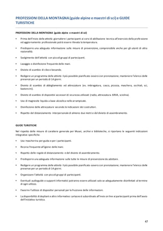47
PROFESSIONI DELLA MONTAGNA(guide alpine e maestri di sci) e GUIDE
TURISTICHE
PROFESSIONI DELLA MONTAGNA (guide alpine e maestri di sci)
▪ Prima dell’inizio delle attività giornaliere i partecipanti ai corsi di abilitazione tecnica all’esercizio della profe ssione
ed aggiornamento professionale potrà essere rilevata la temperatura.
▪ Predisporre una adeguata informazione sulle misure di prevenzione, comprensibile anche per gli utenti di altra
nazionalità.
▪ Svolgimento dell’attività con piccoli gruppi di partecipanti.
▪ Lavaggio o disinfezione frequente delle mani.
▪ Divieto di scambio di cibo e bevande.
▪ Redigere un programma delle attività il più possibile pianificato ovvero con prenotazione; mantenere l’elenco delle
presenze per un periodo di 14 giorni.
▪ Divieto di scambio di abbigliamento ed attrezzature (es. imbragatura, casco, picozza, maschera, occhiali, sci,
bastoncini).
▪ Divieto di scambio di dispositivi accessori di sicurezza utilizzati (radio, attrezzatura ARVA, sciolina).
▪ Uso di magnesite liquida a base alcoolica nelle arrampicate.
▪ Disinfezione delle attrezzature secondo le indicazioni dei costruttori.
▪ Rispetto del distanziamento interpersonale di almeno due metri e del divieto di assembramento.
GUIDE TURISTICHE
Nel rispetto delle misure di carattere generale per Musei, archivi e biblioteche, si riportano le seguenti indicazioni
integrative specifiche.
▪ Uso mascherina per guida e per i partecipanti.
▪ Ricorso frequente all’igiene delle mani.
▪ Rispetto delle regole di distanziamento e del divieto di assembramento.
▪ Predisporre una adeguata informazione sulle tutte le misure di prevenzione da adottare.
▪ Redigere un programma delle attività il più possibile pianificato ovvero con prenotazione; mantenere l’elenco delle
presenze per un periodo di 14 giorni.
▪ Organizzare l’attività con piccoli gruppi di partecipanti.
▪ Eventuali audioguide o supporti informativi potranno essere utilizzati solo se adeguatamente disinfettati al termine
di ogni utilizzo.
▪ Favorire l’utilizzo di dispositivi personali per la fruizione delle informazioni.
▪ Ladisponibilità di depliant e altro informativo cartaceo è subordinato all’invio on line ai partecipanti prima dell’avvio
dell’iniziativa turistica.
 