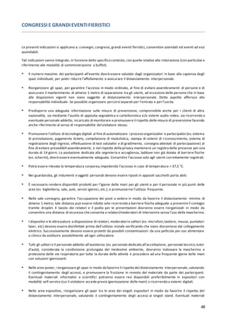 48
CONGRESSI E GRANDI EVENTI FIERISTICI
Le presenti indicazioni si applicano a: convegni, congressi, grandi eventi fieristici, convention aziendali ed eventi ad essi
assimilabili.
Tali indicazioni vanno integrate, in funzione dello specifico contesto, con quelle relative alla ristorazione (con particolar e
riferimento alle modalità di somministrazione a buffet).
▪ Il numero massimo dei partecipanti all’evento dovrà essere valutato dagli organizzatori in base alla capienza degli
spazi individuati, per poter ridurre l’affollamento e assicurare il distanziamento interpersonale.
▪ Riorganizzare gli spazi, per garantire l’accesso in modo ordinato, al fine di evitare assembramenti di persone e di
assicurare il mantenimento di almeno 1 metro di separazione tra gli utenti, ad eccezione delle persone che in base
alle disposizioni vigenti non siano soggette al distanziamento interpersonale. Detto aspetto afferisce alla
responsabilità individuale. Se possibile organizzare percorsi separati per l’entrata e per l’uscita.
▪ Predisporre una adeguata informazione sulle misure di prevenzione, comprensibile anche per i clienti di altra
nazionalità, sia mediante l’ausilio di apposita segnaletica e cartellonistica e/o sistemi audio-video, sia ricorrendo a
eventuale personale addetto, incaricato di monitorare e promuovere il rispetto delle misure di prevenzione facendo
anche riferimento al senso di responsabilità del visitatore stesso.
▪ Promuovere l’utilizzo di tecnologie digitali al fine di automatizzare i processi organizzativi e partecipativi (es.sistema
di prenotazione, pagamento tickets, compilazione di modulistica, stampa di sistemi di riconoscimento, sistema di
registrazione degli ingressi, effettuazione di test valutativi e di gradimento, consegna attestati di partecipazione) al
fine di evitare prevedibili assembramenti, e nel rispetto della privacy mantenere un registro delle presenze per una
durata di 14 giorni. La postazione dedicata alla segreteria e accoglienza, laddove non già dotata di barriere fisiche
(es. schermi), dovrà essere eventualmente adeguata. Consentire l’accesso solo agli utenti correttamente registrati.
▪ Potrà essere rilevata la temperatura corporea,impedendo l’accesso in caso di temperatura > 37,5 °C.
▪ Nei guardaroba, gli indumenti e oggetti personali devono essere riposti in appositi sacchetti porta abiti.
▪ È necessario rendere disponibili prodotti per l’igiene delle mani per gli utenti e per il personale in più punti delle
aree (es. biglietteria, sale, aule, servizi igienici, etc.), e promuoverne l’utilizzo frequente.
▪ Nelle sale convegno, garantire l’occupazione dei posti a sedere in modo da favorire il distanziamento minimo di
almeno 1 metro; tale distanza può essere ridotta solo ricorrendo a barriere fisiche adeguate a prevenire il contagio
tramite droplet. Il tavolo dei relatori e il podio per le presentazioni dovranno essere riorganizzati in modo da
consentire una distanza di sicurezza che consenta a relatori/moderatori di intervenire senza l’uso della mascherina.
▪ I dispositivi e le attrezzature a disposizione di relatori, moderatori e uditori (es. microfoni,tastiere, mouse, puntatori
laser, etc) devono essere disinfettati prima dell'utilizzo iniziale verificando che siano disconnessi dal collegamento
elettrico. Successivamente devono essere protetti da possibili contaminazioni da una pellicola per uso alimentare
o clinico da sostituire possibilmente ad ogni utilizzatore.
▪ Tutti gli uditori e il personale addetto all’assistenza (es. personale dedicato all’accettazione, personale tecnico,tutor
d’aula), considerata la condivisione prolungata del medesimo ambiente, dovranno indossare la mascherina a
protezione delle vie respiratorie per tutta la durata delle attività e procedere ad una frequente igiene delle mani
con soluzioni igienizzanti.
▪ Nelle aree poster, riorganizzare gli spazi in modo dafavorire il rispetto del distanziamento interpersonale, valutando
il contingentamento degli accessi, e promuovere la fruizione in remoto del materiale da parte dei partecipanti.
Eventuali materiali informativi e scientifici potranno essere resi disponibili preferibilmente in espositori con
modalità self-service (cui il visitatore accede previa igienizzazione delle mani) o ricorrendo a sistemi digitali.
▪ Nelle aree espositive, riorganizzare gli spazi tra le aree dei singoli espositori in modo da favorire il rispetto del
distanziamento interpersonale, valutando il contingentamento degli accessi ai singoli stand. Eventuali materiali
 
