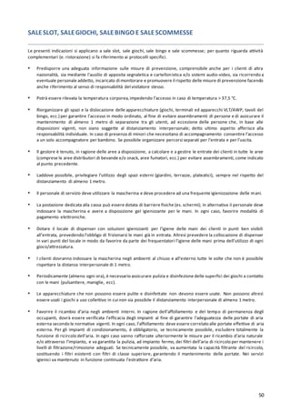 50
SALESLOT, SALEGIOCHI, SALEBINGO E SALESCOMMESSE
Le presenti indicazioni si applicano a sale slot, sale giochi, sale bingo e sale scommesse; per quanto riguarda attività
complementari (e. ristorazione) si fa riferimento ai protocolli specifici.
▪ Predisporre una adeguata informazione sulle misure di prevenzione, comprensibile anche per i clienti di altra
nazionalità, sia mediante l’ausilio di apposita segnaletica e cartellonistica e/o sistemi audio-video, sia ricorrendo a
eventuale personale addetto, incaricato di monitorare e promuovere il rispetto delle misure di prevenzione facendo
anche riferimento al senso di responsabilità del visitatore stesso.
▪ Potrà essere rilevata la temperatura corporea,impedendo l’accesso in caso di temperatura > 37,5 °C.
▪ Riorganizzare gli spazi e la dislocazione delle apparecchiature (giochi, terminali ed apparecchi VLT/AWP, tavoli del
bingo, ecc.) per garantire l’accesso in modo ordinato, al fine di evitare assembramenti di persone e di assicurare il
mantenimento di almeno 1 metro di separazione tra gli utenti, ad eccezione delle persone che, in base alle
disposizioni vigenti, non siano soggette al distanziamento interpersonale; detto ultimo aspetto afferisce alla
responsabilità individuale. In caso di presenza di minori che necessitano di accompagnamento consentire l’accesso
a un solo accompagnatore per bambino. Se possibile organizzare percorsi separati per l’entrata e per l’uscita.
▪ Il gestore è tenuto, in ragione delle aree a disposizione, a calcolare e a gestire le entrate dei clienti in tutte le aree
(comprese le aree distributori di bevande e/o snack, aree fumatori, ecc.) per evitare assembramenti, come indicato
al punto precedente.
▪ Laddove possibile, privilegiare l’utilizzo degli spazi esterni (giardini, terrazze, plateatici), sempre nel rispetto del
distanziamento di almeno 1 metro.
▪ Il personale di servizio deve utilizzare la mascherina e deve procedere ad una frequente igienizzazione delle mani.
▪ La postazione dedicata alla cassa può essere dotata di barriere fisiche (es. schermi); in alternativa il personale deve
indossare la mascherina e avere a disposizione gel igienizzante per le mani. In ogni caso, favorire modalità di
pagamento elettroniche.
▪ Dotare il locale di dispenser con soluzioni igienizzanti per l’igiene delle mani dei clienti in punti ben visibili
all’entrata, prevedendo l’obbligo di frizionarsi le mani già in entrata. Altresì prevedere la collocazione di dispenser
in vari punti del locale in modo da favorire da parte dei frequentatori l’igiene delle mani prima dell’utilizzo di ogni
gioco/attrezzatura.
▪ I clienti dovranno indossare la mascherina negli ambienti al chiuso e all’esterno tutte le volte che non è possibile
rispettare la distanza interpersonale di 1 metro.
▪ Periodicamente (almeno ogni ora), è necessario assicurare pulizia e disinfezione delle superfici dei giochi a contatto
con le mani (pulsantiere, maniglie, ecc).
▪ Le apparecchiature che non possono essere pulite e disinfettate non devono essere usate. Non possono altresì
essere usati i giochi a uso collettivo in cui non sia possibile il distanziamento interpersonale di almeno 1 metro.
▪ Favorire il ricambio d’aria negli ambienti interni. In ragione dell’affollamento e del tempo di permanenza degli
occupanti, dovrà essere verificata l’efficacia degli impianti al fine di garantire l’adeguatezza delle portate di aria
esterna secondo le normative vigenti. In ogni caso, l’affollamento deve essere correlato alle portate effettive di aria
esterna. Per gli impianti di condizionamento, è obbligatorio, se tecnicamente possibile, escludere totalmente la
funzione di ricircolo dell’aria. In ogni caso vanno rafforzate ulteriormente le misure per il ricambio d’aria naturale
e/o attraverso l’impianto, e va garantita la pulizia, ad impianto fermo, dei filtri dell’aria di ricircolo per mantenere i
livelli di filtrazione/rimozione adeguati. Se tecnicamente possibile, va aumentata la capacità filtrante del ricircolo,
sostituendo i filtri esistenti con filtri di classe superiore, garantendo il mantenimento delle portate. Nei servizi
igienici va mantenuto in funzione continuata l’estrattore d’aria.
 