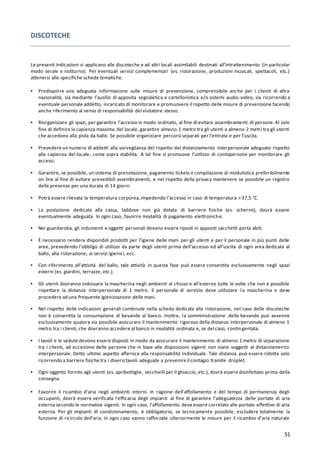 51
DISCOTECHE
Le presenti indicazioni si applicano alle discoteche e ad altri locali assimilabili destinati all’intrattenimento (in particolar
modo serale e notturno). Per eventuali servizi complementari (es. ristorazione, produzioni musicali, spettacoli, etc.)
attenersi alle specifiche schede tematiche.
▪ Predisporre una adeguata informazione sulle misure di prevenzione, comprensibile anche per i clienti di altra
nazionalità, sia mediante l’ausilio di apposita segnaletica e cartellonistica e/o sistemi audio-video, sia ricorrendo a
eventuale personale addetto, incaricato di monitorare e promuovere il rispetto delle misure di prevenzione facendo
anche riferimento al senso di responsabilità del visitatore stesso.
▪ Riorganizzare gli spazi, per garantire l’accesso in modo ordinato, al fine di evitare assembramenti di persone.Al solo
fine di definire la capienza massima del locale, garantire almeno 1 metro tra gli utenti e almeno 2 metri tra gli utenti
che accedono alla pista da ballo. Se possibile organizzare percorsi separati per l’entrata e per l’uscita.
▪ Prevedere un numero di addetti alla sorveglianza del rispetto del distanziamento interpersonale adeguato rispetto
alla capienza del locale, come sopra stabilita. A tal fine si promuove l’utilizzo di contapersone per monitorare gli
accessi.
▪ Garantire, se possibile, un sistema di prenotazione, pagamento tickets e compilazione di modulistica preferibilmente
on line al fine di evitare prevedibili assembramenti, e nel rispetto della privacy mantenere se possibile un registro
delle presenze per una durata di 14 giorni.
▪ Potrà essere rilevata la temperatura corporea,impedendo l’accesso in caso di temperatura > 37,5 °C.
▪ La postazione dedicata alla cassa, laddove non già dotata di barriere fisiche (es. schermi), dovrà essere
eventualmente adeguata. In ogni caso, favorire modalità di pagamento elettroniche.
▪ Nei guardaroba, gli indumenti e oggetti personali devono essere riposti in appositi sacchetti porta abiti.
▪ È necessario rendere disponibili prodotti per l’igiene delle mani per gli utenti e per il personale in più punti delle
aree, prevedendo l’obbligo di utilizzo da parte degli utenti prima dell’accesso ed all’uscita di ogni area dedicata al
ballo, alla ristorazione, ai servizi igienici, ecc.
▪ Con riferimento all’attività del ballo, tale attività in questa fase può essere consentita esclusivamente negli spazi
esterni (es. giardini, terrazze, etc.).
▪ Gli utenti dovranno indossare la mascherina negli ambienti al chiuso e all’esterno tutte le volte che non è possibile
rispettare la distanza interpersonale di 1 metro. Il personale di servizio deve utilizzare la mascherina e deve
procedere ad una frequente igienizzazione delle mani.
▪ Nel rispetto delle indicazioni generali contenute nella scheda dedicata alla ristorazione, nel caso delle discoteche
non è consentita la consumazione di bevande al banco. Inoltre, la somministrazione delle bevande può avvenire
esclusivamente qualora sia possibile assicurare il mantenimento rigoroso della distanza interpersonale di almeno 1
metro tra i clienti, che dovranno accedere al banco in modalità ordinata e, se del caso, contingentata.
▪ I tavoli e le sedute devono essere disposti in modo da assicurare il mantenimento di almeno 1 metro di separazione
tra i clienti, ad eccezione delle persone che in base alle disposizioni vigenti non siano soggetti al distanziamento
interpersonale. Detto ultimo aspetto afferisce alla responsabilità individuale. Tale distanza può essere ridotta solo
ricorrendo a barriere fisiche tra i diversi tavoli adeguate a prevenire il contagio tramite droplet.
▪ Ogni oggetto fornito agli utenti (es. apribottiglie, secchielli per il ghiaccio, etc.), dovrà essere disinfettato prima della
consegna.
▪ Favorire il ricambio d’aria negli ambienti interni. In ragione dell’affollamento e del tempo di permanenza degli
occupanti, dovrà essere verificata l’efficacia degli impianti al fine di garantire l’adeguatezza delle portate di aria
esterna secondo le normative vigenti. In ogni caso, l’affollamento deve essere correlato alle portate effettive di aria
esterna. Per gli impianti di condizionamento, è obbligatorio, se tecnicamente possibile, escludere totalmente la
funzione di ricircolo dell’aria. In ogni caso vanno rafforzate ulteriormente le misure per il ricambio d’aria naturale
 