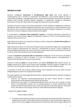ALLEGATO 2
1
IMPIANTI A FUNE
Garantire un’adeguata informazione e sensibilizzazione degli utenti sulle misure igieniche e
comportamentali utili a contenere la trasmissione del SARS-CoV-2, anche facendo appello al senso di
responsabilità individuale. I messaggi devono essere comprensibili ad eventuali utenti di altra nazionalità e
possono essere veicolati attraverso apposita segnaletica e cartellonistica, consegna di informative,
promozione e rinforzo del rispetto delle misure igieniche da parte del personale addetto.
Consentire l’accesso al servizio solo tramite prenotazione, tramite modalità di collegamento a distanza e
app dedicate; favorire modalità di pagamento elettronico; ove sia necessario uno sportello adottare misure
per evitare le code o assicurare il rispetto del distanziamento sociale, privilegiare il pagamento con moneta
elettronica e assicurare adeguata protezione del personale addetto.
È raccomandata la rilevazione della temperatura corporea al momento dell’accesso all’impianto di
trasporto; non saranno ammessi soggetti con temperatura superiore ai 37,5°C o che manifestano sintomi
respiratori (tosse, starnuti, ecc.)
Negli uffici/locali di attesa o di transito/aree all’aperto, mettere a disposizione soluzioni idro-alcoliche per
l’igiene delle mani degli utenti.
Negli uffici/locali di attesa o di transito/aree all’aperto evitare assembramenti degli utenti, predisponendo
percorsi guidati di distanziamento per assicurare il mantenimento di almeno 1 metro di distanza tra
personale addetto agli impianti e gli utenti e tra utente e utente; devono essere previsti percorsi di entrata
e uscita in maniera tale da evitare incroci di traffico pedonale.
L’utilizzo di mascherine a protezione delle vie respiratorie è obbligatorio in tutti i locali chiusi accessibili al
pubblico e comunque in tutte le occasioni in cui non sia possibile garantire continuativamente il
mantenimento della distanza di sicurezza interpersonale.
Garantire la frequente pulizia di tutti gli ambienti, con regolare disinfezione delle superfici toccate con
maggiore frequenza (es. banchi, piani di lavoro, piani d’appoggio, corrimano, pulsanti, maniglie ecc.); ove
tali attività non siano possibili a seguito di ogni utilizzo, dovrà essere previsto l’obbligo di guanti.
Le postazioni di lavoro del personale addetto possono essere delimitate da barriere fisiche (esempio
plexiglas)adeguate a prevenire il contagio tramite droplet.
Per quanto riguarda il microclima degli uffici/locali/cabine, è fondamentale garantire condizioni di adeguato
ricambio dell’aria indoor:
o Garantire una frequente manutenzione/sostituzione dei pacchi filtranti dell’aria in ingresso
(eventualmente anche adottando pacchi filtranti più efficienti)
o Relativamente agli impianti di riscaldamento/raffrescamento che fanno uso di pompe di calore,
fancoil o termoconvettori, qualora non sia possibile garantire la corretta climatizzazione degli
ambienti tenendo fermi gli impianti, pulire in base alle indicazioni fornite dal produttore, ad impianto
fermo, i filtri dell’aria di ricircolo per mantenere i livelli di filtrazione/rimozione adeguati;
Indicazioni di maggior dettaglio.
Utilizzo Impianti trasporto:
• Gli impianti a veicoli aperti non subiscono alcuna penalizzazione alla portata estiva (fare riferimento ai
regolamenti di esercizio), l’utilizzo della mascherina è facoltativo in base alle disposizioni vigenti per le
persone che non siano soggette al distanziamento interpersonale; detto ultimo aspetto afferisce alla
 