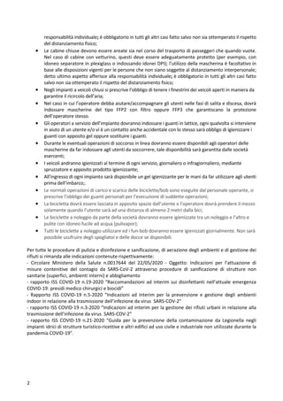 2
responsabilità individuale; è obbligatorio in tutti gli altri casi fatto salvo non sia ottemperato il rispetto
del distanziamento fisico;
• Le cabine chiuse devono essere areate sia nel corso del trasporto di passeggeri che quando vuote.
Nel caso di cabine con vetturino, questi deve essere adeguatamente protetto (per esempio, con
idoneo separatore in plexiglass o indossando idonei DPI); l’utilizzo della mascherina è facoltativo in
base alle disposizioni vigenti per le persone che non siano soggette al distanziamento interpersonale;
detto ultimo aspetto afferisce alla responsabilità individuale; è obbligatorio in tutti gli altri casi fatto
salvo non sia ottemperato il rispetto del distanziamento fisico;
• Negli impianti a veicoli chiusi si prescrive l’obbligo di tenere i finestrini dei veicoli aperti in maniera da
garantire il ricircolo dell’aria;
• Nel caso in cui l’operatore debba aiutare/accompagnare gli utenti nelle fasi di salita e discesa, dovrà
indossare mascherine del tipo FFP2 con filtro oppure FFP3 che garantiscano la protezione
dell’operatore stesso.
• Gli operatori a servizio dell’impianto dovranno indossare i guanti in lattice, ogni qualvolta si interviene
in aiuto di un utente e/o vi è un contatto anche accidentale con lo stesso sarà obbligo di igienizzare i
guanti con apposito gel oppure sostituire i guanti.
• Durante le eventuali operazioni di soccorso in linea dovranno essere disponibili agli operatori delle
mascherine da far indossare agli utenti da soccorrere, tale disponibilità sarà garantita dalle società
esercenti;
• I veicoli andranno igienizzati al termine di ogni servizio, giornaliero o infragiornaliero, mediante
spruzzatore e apposito prodotto igienizzante;
• All’ingresso di ogni impianto sarà disponibile un gel igienizzante per le mani da far utilizzare agli utenti
prima dell’imbarco;.
• Le normali operazioni di carico e scarico delle biciclette/bob sono eseguite dal personale operante, si
prescrive l’obbligo dei guanti personali per l’esecuzione di suddette operazioni;
• La bicicletta dovrà essere lasciata in apposito spazio dall’utente e l’operatore dovrà prendere il mezzo
solamente quando l’utente sarà ad una distanza di almeno 2 metri dalla bici;
• Le biciclette a noleggio da parte della società dovranno essere igienizzate tra un noleggio e l’altro e
pulite con idoneo fucile ad acqua (pulivapor);
• Tutti le biciclette a noleggio utilizzare ed i fun-bob dovranno essere igienizzati giornalmente. Non sarà
possibile usufruire degli spogliatoi e delle docce se disponibili.
Per tutte le procedure di pulizia e disinfezione e sanificazione, di aerazione degli ambienti e di gestione dei
rifiuti si rimanda alle indicazioni contenute rispettivamente:
- Circolare Ministero della Salute n.0017644 del 22/05/2020 - Oggetto: Indicazioni per l’attuazione di
misure contenitive del contagio da SARS-CoV-2 attraverso procedure di sanificazione di strutture non
sanitarie (superfici, ambienti interni) e abbigliamento
- rapporto ISS COVID-19 n.19-2020 “Raccomandazioni ad interim sui disinfettanti nell’attuale emergenza
COVID-19: presidi medico chirurgici e biocidi”
- Rapporto ISS COVID-19 n.5-2020 “Indicazioni ad interim per la prevenzione e gestione degli ambienti
indoor in relazione alla trasmissione dell’infezione da virus SARS-COV-2”
- rapporto ISS COVID-19 n.3-2020 “Indicazioni ad interim per la gestione dei rifiuti urbani in relazione alla
trasmissione dell’infezione da virus SARS-COV-2”
- rapporto ISS COVID-19 n.21-2020 “Guida per la prevenzione della contaminazione da Legionella negli
impianti idrici di strutture turistico-ricettive e altri edifici ad uso civile e industriale non utilizzate durante la
pandemia COVID-19”.
 