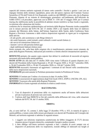 capacità del sistema sanitario regionale di tenere sotto controllo i focolai e gestire i casi con un
impegno limitato delle strutture ospedaliere, preso atto del parere espresso dal Comitato Tecnico
Scientifico (CTS) dell’Unità di Crisi Regionale, condiviso dal DIRMEI e preso atto che la Regione
Piemonte, dispone di un sistema di monitoraggio giornaliero sull’andamento dell’infezione da
SARS COV2 e di procedure, approvate con la DGR 31- 1381 del 15 maggio 2020, per il contact
tracing che stabiliscono anche la possibilità di adottare misure restrittive su base locale o regionale,
in relazione alla valutazione del rischio,
conferma che la situazione epidemiologica sul territorio della Regione Piemonte risulta compatibile
con le misure previste dal D.P.C.M. del 13 ottobre 2020 e nel rispetto delle linee di indirizzo
emanate dal Ministero della Salute, dall’Istituto Superiore della Sanità, dalla Conferenza Stato
Regioni e Provincie Autonome e dalle relative disposizioni regionali in vigore per lo svolgimento
delle attività:
- di sale giochi, sale scommesse e sale Bingo (lettera l)
- dei centri benessere, centri termali, centri culturali e centri sociali (lettera z)
- dei servizi di ristorazione (lettera ee)
- inerenti i servizi alla persona (lettera gg)
- degli stabilimenti balneari (lettera mm)
fermo restando che, sulla base delle esigenze che si manifestassero, potranno essere emanate, da
parte della Regione Piemonte, indicazioni più restrittive o fornite ulteriori interpretazioni operative;
RITENUTO pertanto che quanto sopra esposto ben delinei le condizioni di necessità ed urgenza
necessarie alla tutela della sanità pubblica;
DATO ATTO che alla data del 15 ottobre 2020 viene meno l’efficacia di quanto disposto con i
decreti del Presidente della Giunta Regionale n. 85 del 10 agosto 2020, n. 92 del 7 settembre 2020,
n. 94 del 9 settembre 2020, n. 99 del 19 settembre 2020 e n. 104 del 7 ottobre 2020;
RITENUTO necessario riassumere ed aggiornare i contenuti di tali Decreti nella considerazione
delle nuove disposizioni nazionali;
INFORMATE preventivamente le Prefetture piemontesi tramite la Prefettura di Torino;
SENTITO il Comitato per l’ordine e la sicurezza in data 16 ottobre 2020;
SENTITE le associazioni di rappresentanza degli Enti locali ANCI, ANPCI, UNCEM, UPI, ALI;
SENTITO l’Assessore alla sanità della Regione Piemonte;
INFORMATA la Giunta regionale ed ottenuta la relativa condivisione;
RACCOMANDA
1. l’uso di dispositivi di protezione delle vie respiratorie anche all’interno delle abitazioni
private in presenza di persone non conviventi;
2. l’utilizzo dell’App IMMUNI ai fini del controllo della diffusione del virus, nelle situazioni
indicate dal D.P.C.M. del 13 ottobre 2020;
ORDINA
che, ai sensi dell’art. 32, comma 3, della legge 23 dicembre 1978, n. 833, in materia di igiene e
sanità pubblica, e tenuto conto delle misure già disposte con decreti del Presidente del Consiglio dei
Ministri, nel territorio regionale si adottino le seguenti misure:
1. i soggetti con infezione respiratoria caratterizzata da febbre (maggiore di 37,5°) devono
rimanere presso il proprio domicilio, contattando il proprio medico curante;
2. è fatto obbligo sull’intero territorio regionale a tutti i cittadini di avere sempre con sé
dispositivi di protezione delle vie respiratorie, nonché obbligo di indossarli nei luoghi al
 