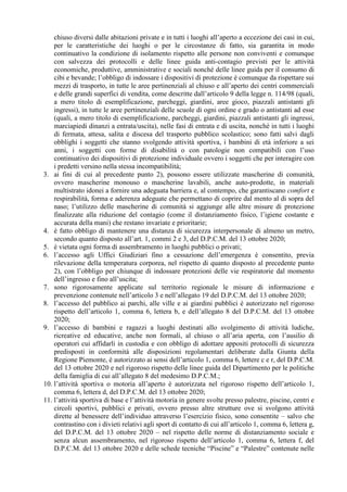 chiuso diversi dalle abitazioni private e in tutti i luoghi all’aperto a eccezione dei casi in cui,
per le caratteristiche dei luoghi o per le circostanze di fatto, sia garantita in modo
continuativo la condizione di isolamento rispetto alle persone non conviventi e comunque
con salvezza dei protocolli e delle linee guida anti-contagio previsti per le attività
economiche, produttive, amministrative e sociali nonché delle linee guida per il consumo di
cibi e bevande; l’obbligo di indossare i dispositivi di protezione è comunque da rispettare sui
mezzi di trasporto, in tutte le aree pertinenziali al chiuso e all’aperto dei centri commerciali
e delle grandi superfici di vendita, come descritte dall’articolo 9 della legge n. 114/98 (quali,
a mero titolo di esemplificazione, parcheggi, giardini, aree gioco, piazzali antistanti gli
ingressi), in tutte le aree pertinenziali delle scuole di ogni ordine e grado o antistanti ad esse
(quali, a mero titolo di esemplificazione, parcheggi, giardini, piazzali antistanti gli ingressi,
marciapiedi dinanzi a entrata/uscita), nelle fasi di entrata e di uscita, nonché in tutti i luoghi
di fermata, attesa, salita e discesa del trasporto pubblico scolastico; sono fatti salvi dagli
obblighi i soggetti che stanno svolgendo attività sportiva, i bambini di età inferiore a sei
anni, i soggetti con forme di disabilità o con patologie non compatibili con l’uso
continuativo dei dispositivi di protezione individuale ovvero i soggetti che per interagire con
i predetti versino nella stessa incompatibilità;
3. ai fini di cui al precedente punto 2), possono essere utilizzate mascherine di comunità,
ovvero mascherine monouso o mascherine lavabili, anche auto-prodotte, in materiali
multistrato idonei a fornire una adeguata barriera e, al contempo, che garantiscano comfort e
respirabilità, forma e aderenza adeguate che permettano di coprire dal mento al di sopra del
naso; l’utilizzo delle mascherine di comunità si aggiunge alle altre misure di protezione
finalizzate alla riduzione del contagio (come il distanziamento fisico, l’igiene costante e
accurata della mani) che restano invariate e prioritarie;
4. è fatto obbligo di mantenere una distanza di sicurezza interpersonale di almeno un metro,
secondo quanto disposto all’art. 1, commi 2 e 3, del D.P.C.M. del 13 ottobre 2020;
5. è vietata ogni forma di assembramento in luoghi pubblici o privati;
6. l’accesso agli Uffici Giudiziari fino a cessazione dell’emergenza è consentito, previa
rilevazione della temperatura corporea, nel rispetto di quanto disposto al precedente punto
2), con l’obbligo per chiunque di indossare protezioni delle vie respiratorie dal momento
dell’ingresso e fino all’uscita;
7. sono rigorosamente applicate sul territorio regionale le misure di informazione e
prevenzione contenute nell’articolo 3 e nell’allegato 19 del D.P.C.M. del 13 ottobre 2020;
8. l’accesso del pubblico ai parchi, alle ville e ai giardini pubblici è autorizzato nel rigoroso
rispetto dell’articolo 1, comma 6, lettera b, e dell’allegato 8 del D.P.C.M. del 13 ottobre
2020;
9. l’accesso di bambini e ragazzi a luoghi destinati allo svolgimento di attività ludiche,
ricreative ed educative, anche non formali, al chiuso o all’aria aperta, con l’ausilio di
operatori cui affidarli in custodia e con obbligo di adottare appositi protocolli di sicurezza
predisposti in conformità alle disposizioni regolamentari deliberate dalla Giunta della
Regione Piemonte, è autorizzato ai sensi dell’articolo 1, comma 6, lettere c e r, del D.P.C.M.
del 13 ottobre 2020 e nel rigoroso rispetto delle linee guida del Dipartimento per le politiche
della famiglia di cui all’allegato 8 del medesimo D.P.C.M.;
10. l’attività sportiva o motoria all’aperto è autorizzata nel rigoroso rispetto dell’articolo 1,
comma 6, lettera d, del D.P.C.M. del 13 ottobre 2020;
11. l’attività sportiva di base e l’attività motoria in genere svolte presso palestre, piscine, centri e
circoli sportivi, pubblici e privati, ovvero presso altre strutture ove si svolgono attività
dirette al benessere dell’individuo attraverso l’esercizio fisico, sono consentite – salvo che
contrastino con i divieti relativi agli sport di contatto di cui all’articolo 1, comma 6, lettera g,
del D.P.C.M. del 13 ottobre 2020 – nel rispetto delle norme di distanziamento sociale e
senza alcun assembramento, nel rigoroso rispetto dell’articolo 1, comma 6, lettera f, del
D.P.C.M. del 13 ottobre 2020 e delle schede tecniche “Piscine” e “Palestre” contenute nelle
 