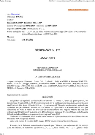 vai a: Dispositivo
Ordinanza 173/2013
Giudizio
Presidente GALLO - Redattore TESAURO
Camera di Consiglio del 08/05/2013 Decisione del 01/07/2013
Deposito del 04/07/2013 Pubblicazione in G. U.
Norme impugnate: Art. 17, c. 4°, lett. c), primo periodo, del decreto legge 06/07/2011, n. 98, convertito
con modificazioni in legge 15/07/2011, n. 111.
Massime:
Atti decisi: ord. 256/2012
ORDINANZA N. 173
ANNO 2013
REPUBBLICA ITALIANA
IN NOME DEL POPOLO ITALIANO
LA CORTE COSTITUZIONALE
composta dai signori: Presidente: Franco GALLO; Giudici : Luigi MAZZELLA, Gaetano SILVESTRI,
Sabino CASSESE, Giuseppe TESAURO, Paolo Maria NAPOLITANO, Alessandro CRISCUOLO, Paolo
GROSSI, Giorgio LATTANZI, Aldo CAROSI, Marta CARTABIA, Sergio MATTARELLA, Mario Rosario
MORELLI, Giancarlo CORAGGIO,
ha pronunciato la seguente
ORDINANZA
nel giudizio di legittimità costituzionale dell’articolo 17, comma 4, lettera c), primo periodo, del
decreto-legge 6 luglio 2011, n. 98 (Disposizioni urgenti per la stabilizzazione finanziaria), convertito, con
modificazioni, dalla legge 15 luglio 2011, n. 111, promosso dal Tribunale amministrativo regionale per
l’Abruzzo, nel procedimento vertente tra il Comune di Tagliacozzo e il Commissario ad acta per
l’attuazione del Piano di rientro dai disavanzi del settore sanitario della Regione Abruzzo ed altre, con
ordinanza del 16 febbraio 2012, iscritta al n. 256 del registro ordinanze 2012 e pubblicata nella Gazzetta
Ufficiale della Repubblica n. 46, prima serie speciale, dell’anno 2012.
Visti l’atto di costituzione, fuori termine, del Comune di Tagliacozzo nonché l’atto di intervento del
Presidente del Consiglio dei ministri;
udito nella camera di consiglio dell’8 maggio 2013 il Giudice relatore Giuseppe Tesauro.
Ritenuto che il Tribunale amministrativo regionale per l’Abruzzo, con ordinanza del 16 febbraio
2012, ha sollevato, in riferimento agli articoli 3, 24, 72, 73, terzo comma, 103, 113, 117, primo e terzo
Pagina di stampa http://www.cortecostituzionale.it/schedaUltimoDeposito.do;jsessionid...
1 di 9 05/07/2013 6.15
 