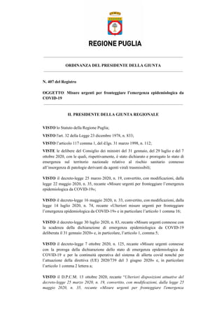 ORDINANZA DEL PRESIDENTE DELLA GIUNTA
N. 407 del Registro
OGGETTO​: ​Misure urgenti per fronteggiare l’emergenza epidemiologica da
COVID-19
IL PRESIDENTE DELLA GIUNTA REGIONALE
VISTO​ lo Statuto della Regione Puglia;
VISTO​ l'art. 32 della Legge 23 dicembre 1978, n. 833;
VISTO​ l’articolo 117 comma 1, del d.lgs. 31 marzo 1998, n. 112;
VISTE le delibere del Consiglio dei ministri del 31 gennaio, del 29 luglio e del 7
ottobre 2020, con le quali, rispettivamente, è stato dichiarato e prorogato lo stato di
emergenza sul territorio nazionale relativo al rischio sanitario connesso
all’insorgenza di patologie derivanti da agenti virali trasmissibili;
VISTO il decreto-legge 25 marzo 2020, n. 19, convertito, con modificazioni, dalla
legge 22 maggio 2020, n. 35, recante «Misure urgenti per fronteggiare l’emergenza
epidemiologica da COVID-19»;
VISTO ​il decreto-legge 16 maggio 2020, n. 33, convertito, con modificazioni, dalla
legge 14 luglio 2020, n. 74, recante «Ulteriori misure urgenti per fronteggiare
l’emergenza epidemiologica da COVID-19» e in particolare l’articolo 1 comma 16;
VISTO il decreto-legge 30 luglio 2020, n. 83, recante «Misure urgenti connesse con
la scadenza della dichiarazione di emergenza epidemiologica da COVID-19
deliberata il 31 gennaio 2020» e, in particolare, l’articolo 1, comma 5;
VISTO il decreto-legge 7 ottobre 2020, n. 125, recante «Misure urgenti connesse
con la proroga della dichiarazione dello stato di emergenza epidemiologica da
COVID-19 e per la continuità operativa del sistema di allerta covid nonché per
l’attuazione della direttiva (UE) 2020/739 del 3 giugno 2020» e, in particolare
l’articolo 1 comma 2 lettera a;
VISTO il D.P.C.M. 13 ottobre 2020, recante “​Ulteriori disposizioni attuative del
decreto-legge 25 marzo 2020, n. 19, convertito, con modificazioni, dalla legge 25
maggio 2020, n. 35, recante «Misure urgenti per fronteggiare l'emergenza
 