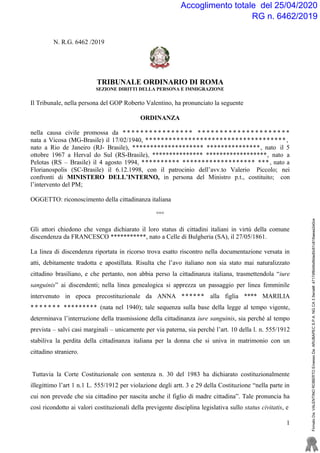 Accoglimento totale del 25/04/2020
RG n. 6462/2019
1
N. R.G. 6462 /2019
TRIBUNALE ORDINARIO DI ROMA
SEZIONE DIRITTI DELLA PERSONA E IMMIGRAZIONE
Il Tribunale, nella persona del GOP Roberto Valentino, ha pronunciato la seguente
ORDINANZA
nella causa civile promossa da * * * * * * * * * * * * * * * * * * * * * * * * * * * * * * * * * * * * *
nata a Vicosa (MG-Brasile) il 17/02/1940, ************************************ ,
nato a Rio de Janeiro (RJ- Brasile), ******************** ***************, nato il 5
ottobre 1967 a Herval do Sul (RS-Brasile), *************** ******************, nato a
Pelotas (RS – Brasile) il 4 agosto 1994, ********** ******************* ***, nato a
Florianospolis (SC-Brasile) il 6.12.1998, con il patrocinio dell’avv.to Valerio Piccolo; nei
confronti di MINISTERO DELL’INTERNO, in persona del Ministro p.t., costituito; con
l’intervento del PM;
OGGETTO: riconoscimento della cittadinanza italiana
°°°
Gli attori chiedono che venga dichiarato il loro status di cittadini italiani in virtù della comune
discendenza da FRANCESCO ***********, nato a Celle di Bulgheria (SA), il 27/05/1861.
La linea di discendenza riportata in ricorso trova esatto riscontro nella documentazione versata in
atti, debitamente tradotta e apostillata. Risulta che l’avo italiano non sia stato mai naturalizzato
cittadino brasiliano, e che pertanto, non abbia perso la cittadinanza italiana, trasmettendola “iure
sanguinis” ai discendenti; nella linea genealogica si apprezza un passaggio per linea femminile
intervenuto in epoca precostituzionale da ANNA ****** alla figlia **** MARILIA
* * * * * * * ********* (nata nel 1940); tale sequenza sulla base della legge al tempo vigente,
determinava l’interruzione della trasmissione della cittadinanza iure sanguinis, sia perché al tempo
prevista – salvi casi marginali – unicamente per via paterna, sia perché l’art. 10 della l. n. 555/1912
stabiliva la perdita della cittadinanza italiana per la donna che si univa in matrimonio con un
cittadino straniero.
Tuttavia la Corte Costituzionale con sentenza n. 30 del 1983 ha dichiarato costituzionalmente
illegittimo l’art 1 n.1 L. 555/1912 per violazione degli artt. 3 e 29 della Costituzione “nella parte in
cui non prevede che sia cittadino per nascita anche il figlio di madre cittadina”. Tale pronuncia ha
così ricondotto ai valori costituzionali della previgente disciplina legislativa sullo status civitatis, e
FirmatoDa:VALENTINOROBERTOEmessoDa:ARUBAPECS.P.A.NGCA3Serial#:47174f8d4bd9dad0c61c816aeaa2e0ce
 