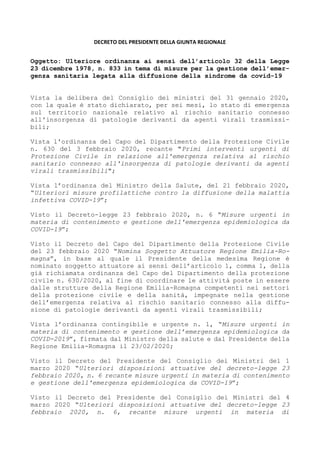 DECRETO DEL PRESIDENTE DELLA GIUNTA REGIONALE
Oggetto: Ulteriore ordinanza ai sensi dell’articolo 32 della Legge
23 dicembre 1978, n. 833 in tema di misure per la gestione dell’emer-
genza sanitaria legata alla diffusione della sindrome da covid-19
Vista la delibera del Consiglio dei ministri del 31 gennaio 2020,
con la quale è stato dichiarato, per sei mesi, lo stato di emergenza
sul territorio nazionale relativo al rischio sanitario connesso
all'insorgenza di patologie derivanti da agenti virali trasmissi-
bili;
Vista l'ordinanza del Capo del Dipartimento della Protezione Civile
n. 630 del 3 febbraio 2020, recante "Primi interventi urgenti di
Protezione Civile in relazione all'emergenza relativa al rischio
sanitario connesso all'insorgenza di patologie derivanti da agenti
virali trasmissibili";
Vista l’ordinanza del Ministro della Salute, del 21 febbraio 2020,
“Ulteriori misure profilattiche contro la diffusione della malattia
infettiva COVID-19”;
Visto il Decreto-legge 23 febbraio 2020, n. 6 “Misure urgenti in
materia di contenimento e gestione dell'emergenza epidemiologica da
COVID-19”;
Visto il Decreto del Capo del Dipartimento della Protezione Civile
del 23 febbraio 2020 “Nomina Soggetto Attuatore Regione Emilia-Ro-
magna”, in base al quale il Presidente della medesima Regione è
nominato soggetto attuatore ai sensi dell’articolo 1, comma 1, della
già richiamata ordinanza del Capo del Dipartimento della protezione
civile n. 630/2020, al fine di coordinare le attività poste in essere
dalle strutture della Regione Emilia-Romagna competenti nei settori
della protezione civile e della sanità, impegnate nella gestione
dell’emergenza relativa al rischio sanitario connesso alla diffu-
sione di patologie derivanti da agenti virali trasmissibili;
Vista l’ordinanza contingibile e urgente n. 1, “Misure urgenti in
materia di contenimento e gestione dell’emergenza epidemiologica da
COVID-2019”, firmata dal Ministro della salute e dal Presidente della
Regione Emilia-Romagna il 23/02/2020;
Visto il Decreto del Presidente del Consiglio dei Ministri del 1
marzo 2020 “Ulteriori disposizioni attuative del decreto-legge 23
febbraio 2020, n. 6 recante misure urgenti in materia di contenimento
e gestione dell'emergenza epidemiologica da COVID-19”;
Visto il Decreto del Presidente del Consiglio dei Ministri del 4
marzo 2020 “Ulteriori disposizioni attuative del decreto-legge 23
febbraio 2020, n. 6, recante misure urgenti in materia di
 