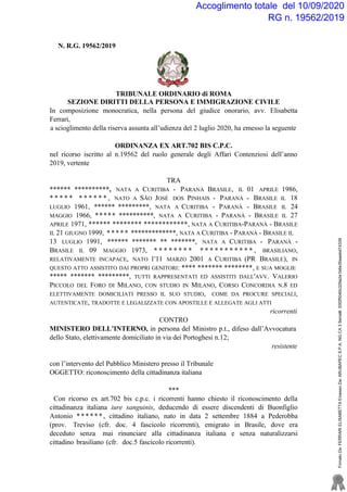 Accoglimento totale del 10/09/2020
RG n. 19562/2019
N. R.G. 19562/2019
TRIBUNALE ORDINARIO di ROMA
SEZIONE DIRITTI DELLA PERSONA E IMMIGRAZIONE CIVILE
In composizione monocratica, nella persona del giudice onorario, avv. Elisabetta
Ferrari,
a scioglimento della riserva assunta all’udienza del 2 luglio 2020, ha emesso la seguente
ORDINANZA EX ART.702 BIS C.P.C.
nel ricorso iscritto al n.19562 del ruolo generale degli Affari Contenziosi dell’anno
2019, vertente
TRA
****** **********, NATA A CURITIBA - PARANÀ BRASILE, IL 01 APRILE 1986,
* * * * * * * * * * * , NATO A SÃO JOSÉ DOS PINHAIS - PARANÀ - BRASILE IL 18
LUGLIO 1961, ****** *********, NATA A CURITIBA - PARANÀ - BRASILE IL 24
MAGGIO 1966, ***** **********, NATA A CURITIBA - PARANÀ - BRASILE IL 27
APRILE 1971, ****** ******** ************, NATA A CURITIBA-PARANÀ - BRASILE
IL 21 GIUGNO 1999, ***** *************, NATA A CURITIBA - PARANÀ - BRASILE IL
13 LUGLIO 1991, ****** ******* ** *******, NATA A CURITIBA - PARANÀ -
BRASILE IL 09 MAGGIO 1973, * * * * * * * * * * * * * * * * * * * , BRASILIANO,
RELATIVAMENTE INCAPACE, NATO 1'11 MARZO 2001 A CURITIBA (PR BRASILE), IN
QUESTO ATTO ASSISTITO DAI PROPRI GENITORI: **** ******* ********, E SUA MOGLIE
***** ******* *********, TUTTI RAPPRESENTATI ED ASSISTITI DALL'AVV. VALERIO
PICCOLO DEL FORO DI MILANO, CON STUDIO IN MILANO, CORSO CONCORDIA N.8 ED
ELETTIVAMENTE DOMICILIATI PRESSO IL SUO STUDIO, COME DA PROCURE SPECIALI,
AUTENTICATE, TRADOTTE E LEGALIZZATE CON APOSTILLE E ALLEGATE AGLI ATTI
ricorrenti
CONTRO
MINISTERO DELL’INTERNO, in persona del Ministro p.t., difeso dall’Avvocatura
dello Stato, elettivamente domiciliato in via dei Portoghesi n.12;
resistente
con l’intervento del Pubblico Ministero presso il Tribunale
OGGETTO: riconoscimento della cittadinanza italiana
***
Con ricorso ex art.702 bis c.p.c. i ricorrenti hanno chiesto il riconoscimento della
cittadinanza italiana iure sanguinis, deducendo di essere discendenti di Buonfiglio
Antonio ******, cittadino italiano, nato in data 2 settembre 1884 a Pederobba
(prov. Treviso (cfr. doc. 4 fascicolo ricorrenti), emigrato in Brasile, dove era
deceduto senza mai rinunciare alla cittadinanza italiana e senza naturalizzarsi
cittadino brasiliano (cfr. doc.5 fascicolo ricorrenti).
FirmatoDa:FERRARIELISABETTAEmessoDa:ARUBAPECS.P.A.NGCA3Serial#:55f2f5040c329a2e1b6e35eaebd74339
 