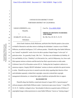 1
2
3
4
5
6
7
8
9
10
11
12
13
14
15
16
17
18
19
20
21
22
23
24
25
26
27
28
United
States
District
Court
Northern
District
of
California
UNITED STATES DISTRICT COURT
NORTHERN DISTRICT OF CALIFORNIA
SARAH ANDERSEN, et al.,
Plaintiffs,
v.
STABILITY AI LTD., et al.,
Defendants.
Case No. 23-cv-00201-WHO
ORDER ON MOTIONS TO DISMISS
AND STRIKE
Re: Dkt. Nos. 49, 50, 51, 52, 58
Artists Sarah Anderson, Kelly McKernan, and Karla Ortiz filed this putative class action
on behalf of themselves and other artists to challenge the defendants’ creation or use of Stable
Diffusion, an artificial intelligence (“AI”) software product. Plaintiffs allege that Stable Diffusion
was “trained” on plaintiffs’ works of art to be able to produce Output Images “in the style” of
particular artists. See generally Compl., Dkt. No.1. The three sets of defendants ((i) Stability AI
Ltd. and Stability AI, Inc. (“Stability”); (ii) DeviantArt, Inc.; and (iii) Midjourney, Inc.) have each
filed separate motions to dismiss and DeviantArt has filed a special motion to strike under
California Code of Civil Procedure section 425.16. Finding that the Complaint is defective in
numerous respects, I largely GRANT defendants’ motions to dismiss and defer the special motion
to strike. Plaintiffs are given leave to amend to provide clarity regarding their theories of how
each defendant separately violated their copyrights, removed or altered their copyright
management information, or violated their rights of publicity and plausible facts in support.
BACKGROUND
Plaintiffs allege that Stability created and released in August 2022 a “general-purpose”
software program called Stable Diffusion under a “permission open-source license.” Compl. ¶¶ 1,
33, 52, 53. Stability is alleged to have “downloaded of otherwise acquired copies of billions of
copyrighted images without permission to create Stable Diffusion,” known as “training images,”
Case 3:23-cv-00201-WHO Document 117 Filed 10/30/23 Page 1 of 28
 
