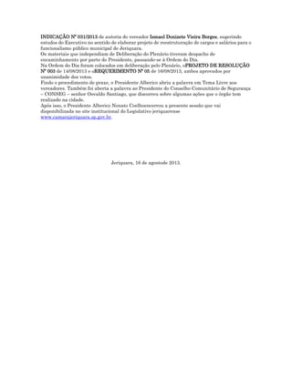 INDICAÇÃO Nº 031/2013 de autoria do vereador Ismael Donizete Vieira Borges, sugerindo
estudos do Executivo no sentido de elaborar projeto de reestruturação de cargos e salários para o
funcionalismo público municipal de Jeriquara.
Os materiais que independiam de Deliberação do Plenário tiveram despacho de
encaminhamento por parte do Presidente, passando-se à Ordem do Dia.
Na Ordem do Dia foram colocados em deliberação pelo Plenário, oPROJETO DE RESOLUÇÃO
Nº 003 de 14/08/2013 e oREQUERIMENTO Nº 05 de 16/08/2013, ambos aprovados por
unanimidade dos votos.
Findo o procedimento de praxe, o Presidente Alberico abriu a palavra em Tema Livre aos
vereadores. Também foi aberta a palavra ao Presidente do Conselho Comunitário de Segurança
– CONSEG – senhor Osvaldo Santiago, que discorreu sobre algumas ações que o órgão tem
realizado na cidade.
Após isso, o Presidente Alberico Nonato Coelhoencerrou a presente sessão que vai
disponibilizada no site institucional do Legislativo jeriquarense
www.camarajeriquara.sp.gov.br.

Jeriquara, 16 de agostode 2013.

 