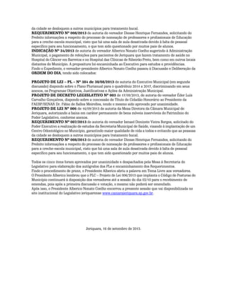 da cidade se desloquem a outros municípios para tratamento bucal.
REQUERIMENTO Nº 008/2013 de autoria do vereador Diesse Henrique Fernandes, solicitando do
Prefeito informações a respeito do processo de nomeação de professores e profissionais de Educação
para a creche-escola municipal, visto que há uma sala de aula desativada devido à falta de pessoal
específico para seu funcionamento, o que tem sido questionado por muitos pais de alunos.
INDICAÇÃO Nº 34/2013 de autoria do vereador Alberico Nonato Coelho sugerindo à Administração
Municipal, o pagamento de refeições para pacientes de Jeriquara que fazem tratamento de saúde no
Hospital do Câncer em Barretos e no Hospital das Clínicas de Ribeirão Preto, bem como em outros locais
distantes do Município. A propositura foi encaminhada ao Executivo para estudos e providências.
Findo o Expediente, o vereador-presidente Alberico Nonato Coelho passou à Discussão e Deliberação da
ORDEM DO DIA, tendo sido colocados:
PROJETO DE LEI – PL – Nº 384 de 30/08/2013 de autoria do Executivo Municipal (em segunda
discussão) dispondo sobre o Plano Plurianual para o quadriênio 2014 a 2017, discriminando em seus
anexos, os Programas Objetivos, Justificativas e Ações da Administração Municipal.
PROJETO DE DECRETO LEGISLATIVO Nº 003 de 17/09/2013, de autoria do vereador Éder Luís
Carvalho Gonçalves, dispondo sobre a concessão de Título de Cidadão Honorário ao Presidente da
FAESP/SENAR Dr. Fábio de Salles Meirelles, tendo o mesmo sido aprovado por unanimidade.
PROJETO DE LEI Nº 006 de 16/09/2013 de autoria da Mesa Diretora da Câmara Municipal de
Jeriquara, autorizando a baixa em caráter permanente de bens móveis inservíveis do Patrimônio do
Poder Legislativo, conforme anexos.
REQUERIMENTO Nº 007/2013 de autoria do vereador Ismael Donizete Vieira Borges, solicitado do
Poder Executivo a realização de estudos da Secretaria Municipal de Saúde, visando à implantação de um
Centro Odontológico no Município, garantindo maior qualidade de vida a todos e evitando que as pessoas
da cidade se desloquem a outros municípios para tratamento bucal.
REQUERIMENTO Nº 008/2013 de autoria do vereador Diesse Henrique Fernandes, solicitando do
Prefeito informações a respeito do processo de nomeação de professores e profissionais de Educação
para a creche-escola municipal, visto que há uma sala de aula desativada devido à falta de pessoal
específico para seu funcionamento, o que tem sido questionado por muitos pais de alunos.
Todos os cinco itens foram aprovados por unanimidade e despachados pela Mesa à Secretaria do
Legislativo para elaboração dos autógrafos dos PLs e encaminhamento dos Requerimentos.
Findo o procedimento de praxe, o Presidente Alberico abriu a palavra em Tema Livre aos vereadores.
O Presidente Alberico lembrou que o PLC – Projeto de Lei 006/2013 que implanta o Código de Posturas do
Município continuará à disposição dos vereadores até a sessão do dia 02/10 para o recebimento de
emendas, pois após a primeira discussão e votação, o mesmo não poderá ser emendado.
Após isso, o Presidente Alberico Nonato Coelho encerrou a presente sessão que vai disponibilizada no
site institucional do Legislativo jeriquarense www.camarajeriquara.sp.gov.br.

Jeriquara, 16 de setembro de 2013.

 
