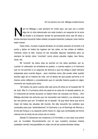 En tus barrios me crié, Málaga ciudad bravía




N
          ací en Málaga y casi siempre he vivido aquí, así que voy a contar
          algo de mi vida relacionado con esta ciudad y en especial en la zona
          de Huelin a la Estación donde he permanecido diría casi 55 años y
donde siempre recuerdo haber estado ocupada haciendo cualquier cosa menos
estar ociosa.
       Hace años, muchas mujeres llevaban en el bolso siempre el crochet o el
punto y tejían en todos los lugares (en las colas, en las visitas al médico,
mientras veían la tele, incluso en las escuelas algunas maestras) pero yo
siempre he tenido otros “crochets” como ahora estudiar ingles, leer libros,
rezar, etc.
       Mi “crochet” de estos días es escribir en los ratos perdidos, por ej.
cuando mi ordenador se entretiene en grabar, o cuando espero a mi hermana
que no me permite ni un segundo de demora y que me obliga a estar siempre
preparada para cuando llegue... pero mientras como ¡No puedo estar quieta!
escribo algo de mi historia de vida, con el deseo de que pueda servirme a mi
misma como reflexión y considerando que mi sencilla historia pueda en algún
momento ser ayuda para otros.
        Mi madre me parió cuando ella solo tenía 20 años en el hospital del 18
de Julio. Mis 2 o 3 primeros años los pasé en la casa de mi abuela paterna, en
C/ Cañaveral de donde recuerdo un balcón lleno de macetas con flores... (Por
Málaga abundan las pinturas que me recuerdan ese balcón) y yo siempre que
las veo pienso que son “el balcón de mi abuela”. Ni que decir tiene que era la
mejor de todas las abuelas del mundo. De ella recuerdo los vestidos que
compraba para que “estrenásemos“ mi hermana y yo el Domingo de Ramos y
el día del Corpus y su especial cariño hacia mí, algo que contrastaba de forma
intensa con el modo de ser arisco de mi madre.
       Desde C/ Cañaveral nos mudamos a C/ Ermitaño, a una casa muy pobre
que se inundaba frecuentemente con lo que nuestros escasos trastos
acababan siendo irrecuperables en cada una de las acostumbradas riadas.

                                                                             2
 