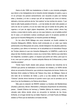 Hacia el año 1956 nos trasladamos a Huelin a una vivienda protegida,
que dieron a los trabajadores de la industria donde trabajaba mi padre y que a
mí en principio me pareció extraordinaria: aún recuerdo el patio con hierbas
altas y doradas y el olor a campo que allí se respiraba así como el intenso,
delicado y borroso perfume de los “don pedros” en las noches de verano. Y por
toda la calle Ayala pasaba el tranvía... y en las tardes de calor sólo pasaba un
carro de vez en cuando y no se oía nada más que el cantar de los grillos, las
cigarras o el piar de algún pájaro despistado. ¡No había ruidos!, ahora hay
coches y voces toda la noche, pero yo vivo aquí todavía y así el asfalto-confort
de mi casa y el vecindario ruidoso constituyen para mí el paraíso perdido al
igual que la Industria Malagueña, la industria perdida de Málaga.
      En los años 50-60 Málaga era zona industrial, en Huelin estaban la
Industria Malagueña (IMSA), fábrica textil enclavada en un solar que había
pertenecido a los Marqueses de Larios, donde trabajaron mis abuelos paternos,
mis padres y por último mi hermana; en la actualidad es el maravilloso Parque
de Torrijos (abarca lo que era Industria Malagueña, la CAMPSA y parte de la
playa de San Andrés) adonde a veces voy a tomar fotos, lástima que esta lleno
de indigentes, suciedad y gatos: un espacio que podría ser idílico, pero que no
lo es, creo que en parte por “nuestra estúpida Alianza de Civilizaciones y otras
mierdas sociatas”.
      Yendo hacia Huelin desde este parque, teníamos las industrias de la
CROSS que pienso se dedicaban a la fundición de metales y la VERS donde
ahora se encuentra Echeverría, que construía maquinaria de trenes; frente a la
Barriada Girón estaba la Fábrica del Tabaco (hoy Ayto. de Málaga). Hacia el
otro lado de la Carretera de Cádiz y junto a La Isla estaba la fábrica del
“Colorao” (donde ahora tenemos el puente nuevo que une la carretera con la
zona Cruz de Humilladero) y la Fábrica de la Nieve.
      Más para la estación de RENFE estaban La Aceitera del Mediterráneo
(Aceites y jabones), Bevan, Mandulken y Adexpasa (Exportación de almendras,
pasas... Castell (Fábrica de harinas) y Taillefer (fábrica de madera y autos).,
ubicada esta última donde ahora se encuentra la barriada de los Arcos.
Enfrente, en el lugar donde hoy se hallan Hipercor y el hotel Puerta de Málaga,
estaba La Peira que se dedicaba a envases de lata.


                                                                               3
 