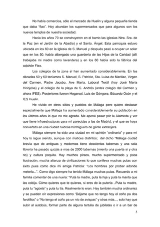 No había comercios, sólo el mercado de Huelin y alguna pequeña tienda
que daba “fiao”. Hoy abundan los supermercados que para algunos son los
nuevos templos de nuestra sociedad.
      Hacia los años 70 se construyeron en el barrio las iglesias Ntra. Sra. de
la Paz (en el Jardín de la Abadía) y el Santo. Ángel. Esta parroquia estuvo
ubicada en los 60 en la Iglesia de S. Manuel y después pasó a ocupar un solar
que en los 50, había albergado una guardería de las Hijas de la Caridad (allí
trabajaba mi madre como lavandera) y en los 60 había sido la fábrica del
colchón Flex.
      Los colegios de la zona sí han aumentado considerablemente. En las
décadas 50 y 60 teníamos S. Manuel, S. Patricio, Sta. Luisa de Marillac, Virgen
del Carmen, Padre Jacobo, Ave María, Laboral Textil (hoy José María
Hinojosa) y el colegio de la playa de S. Andrés (antes colegio del Carmen y
ahora IFES). Posteriores fueron Hogarsol, Luis de Góngora, Eduardo Ocón y el
IES Huelin.
      He vivido en otros sitios y pueblos de Málaga pero quiero destacar
especialmente que Málaga ha aumentado considerablemente su población en
los últimos años lo que no me agrada. Me apena pasar por la Alameda y ver
que tiene infraestructuras para mí parecidas a las de Madrid, y el que se haya
convertido en una ciudad ruidosa hormiguero de gente extranjera.
      Málaga siempre ha sido una ciudad en mi opinión “ordinaria” y para mí
hoy lo sigue siendo, aunque con matices distintos; del dicho “Málaga ciudad
bravía que de antiguas y modernas tiene doscientas tabernas y una sola
librería ha pasado quizás a mas de 2000 tabernas (miento una puerta si y otra
no) y cultura poquita. Hay muchos piraos, mucho supermercado y poca
ilustración, mucha alianza de civilizaciones lo que conlleva muchas putas con
éxito pues como dice mi amiga Patricia: “Los hombres por probar adonde
meterla...”. Como digo siempre ha tenido Málaga muchas putas. Recuerdo a mi
familia comentar de una nuera: “Puta la madre, puta la hija y puta la manta que
las cobija. Cómo quieres que te quieras, si eres de la putería ..Puta tu madre,
puta tu “agüela” y puta tu tía. Realmente lo eran. Hay también mucha ordinariez
y se pueden oír expresiones como “Déjame que no tengo hoy el coño pa dos
farolillos” o “No tengo el coño pa un nío de avispas” y otras más..., solo hay que
subir al autobús, formar parte de alguna tertulia de jubilatas o ir a un bar de

                                                                                5
 