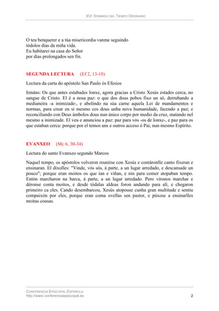 XVI DOMINGO DEL TIEMPO ORDINARIO
CONFERENCIA EPISCOPAL ESPAÑOLA
http://www.conferenciaepiscopal.es 2
O teu benquerer e a túa misericordia vanme seguindo
tódolos días da miña vida.
Eu habitarei na casa do Señor
por días prolongados sen fin.
SEGUNDA LECTURA (Ef 2, 13-18)
Lectura da carta do apóstolo San Paulo ós Efesios
Irmáns: Os que antes estabades lonxe, agora gracias a Cristo Xesús estades cerca, no
sangue de Cristo. El é a nosa paz: o que dos dous pobos fixo un só, derrubando a
medianeira -a inimizade-, e abolindo na súa carne aquela Lei de mandamentos e
normas, para crear en si mesmo cos dous unha nova humanidade, facendo a paz; e
reconciliando con Deus ámbolos dous nun único corpo por medio da cruz, matando nel
mesmo a inimizade. El veu e anunciou a paz: paz para vós -os de lonxe-, e paz para os
que estaban cerca: porque por el temos uns e outros acceso ó Pai, nun mesmo Espírito.
EVANXEO (Mc 6, 30-34)
Lectura do santo Evanxeo segundo Marcos
Naquel tempo, os apóstolos volveron reunirse con Xesús e contáronlle canto fixeran e
ensinaran. El díxolles: "Vinde, vós sós, á parte, a un lugar arredado, e descansade un
pouco"; porque eran moitos os que ían e viñan, e nin para comer atopaban tempo.
Entón marcharon na barca, á parte, a un lugar arredado. Pero víronos marchar e
déronse conta moitos, e desde tódalas aldeas foron andando para alí, e chegaron
primeiro ca eles. Cando desembarcou, Xesús atopouse cunha gran multitude e sentiu
compaixón por eles, porque eran coma ovellas sen pastor, e púxose a ensinarlles
moitas cousas.
 