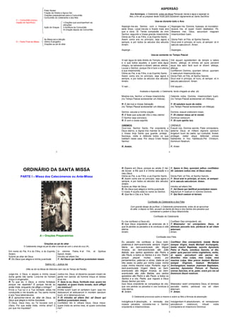 5
Pater Noster
Fração da Hóstia e Agnus Dei
Orações preparatórias para a Comunhão
Comunhão do Celebrante e dos fiéis
C – Comunhão (consu-
mação do Sacrifício) I-Orações que acompanham as
abluções
Ação de Graças II-Antífona da Comunhão
III-Oração depois da Comunhão
Ite Missa est e bênção
D – Parte Final da Missa Último Evangelho
Orações ao pé do altar
6
ASPERSÃO
Aos Domingos, o Celebrante, antes da Missa Paroquial, benze a água e asperge os
fiéis, a fim de os preparar deste modo para assistirem dignamente ao Santo Sacrifício.
Usa-se durante todo o Ano
Aspergir-me-eis, Senhor, com o hissope e
serei limpo. Lavar-me-eis e ficarei mais alvo
que a neve. Sl. Tende compaixão de mim,
Senhor, segundo a Vossa grande misericórdia.
Glória ao Pai, e ao Filho, e ao Espírito Santo.
Assim como era no princípio, seja agora e
sempre, e por todos os séculos dos séculos.
Amém.
Aspergir...
Asperges me, Domine, hyssopo, et mundabor:
lavavis me, et super nivem dealbabor. Ps.
Miserere mei, Deus, secundum magnam
misericordiam tuam.
Gloria Patri, et Filio, et Spiritui Sancto.
Sicut erat in principo, et nunc, et semper: et in
sæcula sæculorum. Amen.
Asperges...
Usa-se somente no Tempo Pascal
Vi sair água do lado direito do Templo, aleluia,
e vi que todos aqueles, a quem esta água
chegou, se salvaram e diziam: aleluia, aleluia.
Louvai o Senhor, porque Ele é bom e é eterna
a sua misericórdia.
Glória ao Pai, e ao Filho, e ao Espírito Santo.
Assim como era no princípio, seja agora e
sempre, e por todos os séculos dos séculos.
Amém.
Vi sair....
Vidi aquam egredientem de templo a latere
dextro, alleluja; et omnes ad quos pervenit
aqua ista salvi facti sunt et dicent: alleluja,
alleluja.
Confitemini Domino, quoniam bônus: quoniam
in saeculum misericordia ejus.
Gloria Patri, et Filio, et Spiritui Sancto.
Sicut erat in principo, et nunc, et semper: et in
sæcula sæculorum. Amen.
Vidi aquam...
Acabada a Aspersão, o Celebrante, tendo chegado ao altar, diz:
Mostrai-nos, Senhor, a Vossa misericórdia.
(no Tempo Pascal acrescentar um Aleluia).
Ostende nobis, Domine, misericordiam tuam.
(no Tempo Pascal acrescentar um Alleluja).
R. E daí-nos a Vossa Salvação.
(no Tempo Pascal acrescentar um Aleluia).
R. Et salutare tuum da nobis.
(no Tempo Pascal acrescentar um Alleluja).
Senhor, escutai a minha oração. Domine, exaudi orationem mean.
R. E fazei que suba até Vós o meu clamor. R. Et clamor meus ad te veniat.
Ó Senhor seja convosco. Dominus vobiscum.
R. E com o vosso espírito. R. Et cum spiritu tuo.
OREMOS.
Ouvi-nos, Senhor Santo, Pai onipotente e
Deus eterno, e dignai-Vos mandar lá do Céu
o Vosso Anjo Santo que guarde, proteja ,
favoreça, visite e defenda todos os que
habitam nesta casa. Por Jesus Cristo Nosso
Senhor.
OREMUS.
Exaudi nos, Domine sancte, Pater omnipotens,
aeterne Deus: et mittere digneris sanctum
Angelum tuum de caelis, qui custodiat, foveat,
protegat, visitet atque defendat omnes
habitantes in hoc habitaculo.Per Christum,
Dominum Nostrum.
R. Amém. R. Amen
7
ORDINÁRIO DA SANTA MISSA
PARTE I – Missa dos Catecúmenos ou Ante-Missa
A – Orações Preparatórias
Orações ao pé do altar
O Celebrante chega ao pé do altar e benze-se com o sinal da cruz ( ).
Em nome do Pai, e do Filho, e do Espírito.
Amém.
In nómine Patris, et Filii, et Spiritus
Sancti. Amén.
Subirei ao altar de Deus. Introibo ad altare Dei.
R. Do Deus que alegra a minha juventude. R. Ad Deum qui lætificat juventutem meam.
Salmo 42 – Judica me
(Não se diz na Missa de Defuntos nem nas do Tempo da Paixão).
Julga-me, ó Deus, e separa a minha causa
duma gente não santa. Livra-me do homem
iníquo e enganador.
Judica me, Deus, et discerne causam meam de
gente non sancta: ab homine iniquo et doloso
erue me.
R. Tu que és, ó Deus, a minha fortaleza,
porque me repeliste? E porque hei-de eu
andar triste, enquanto me aflige o inimigo?
R. Quia tu es, Deus, fortitudo mea: quare me
repulisti, et quare tristis incedo, dum affligit
me inimicus?
Envia a Tua luz e a Tua verdade; estas me
conduzirão e me levarão ao Teu santo monte
e aos Teus tabernáculos.
Emitte lucem tuam et veritatem tuam: ipsa me
deduxerunt et adduxerunt in montem sanctum
tuum, et in tabernacula tua.
R. E aproximar-me-ei do altar de Deus, do
Deus que alegra a minha mocidade.
R. Et introibo ad altare Dei: ad Deum qui
lætificat juventutem meam.
Ó Deus, Deus meu, eu Te louvarei com a
cítara. Por que estás triste, minha alma? E
por que me inquietas?
Confitebor tibi in cithara Deus, Deus meus:
quare tristis es anima mea, et quare conturbas
me?
8
R. Espera em Deus, porque eu ainda O hei-
de louvar, a Ele que é a minha salvação e o
meu Deus.
R. Spera in Deo, quoniam adhuc confitebor
illi: salutare vultus mei, et Deus meus
Glória ao Pai, e ao Filho, e ao Espírito Santo. Gloria Patri, et Filio, et Spiritui Sancto.
R. Assim como era no princípio, seja agora e
sempre, e por todos os séculos dos séculos.
Amém.
R. Sicut erat in principo, et nunc, et semper:
et in sæcula sæculorum. Amen.
Subirei ao Altar de Deus. Introibo ad altare Dei.
R. Do Deus que alegra a minha juventude. R. Ad Deum qui lætificat juventutem meam.
O nosso auxílio está no nome do Senhor. Adjutorium nostrum in nomine Domine.
R. Que fez o Céu e a Terra. R. Qui fecit caelum et terram.
Confissão do Celebrante e dos Fiéis
Com grande desejo de purificar, o Celebrante primeiramente, antes de se aproximar
do altar, e depois os fiéis, acusam-se diante de Deus e dos Santos dos pecados que
cometeram e pedem a Deus Misericórdia.
Confissão do Celebrante
Eu me confesso a Deus etc. Confiteor Deo omnipotenti, etc.
R. Que Deus onipotente se amerceie de ti,
que te perdoe os pecados e te conduza à vida
eterna.
R. Misereatur tui omnipotens Deus, et
dimissis peccatis tuis, perducat te ad vitam
æternam.
Amém. Amen.
Confissão dos Fiéis
Eu pecador me confesso a Deus todo-
poderoso,à bem-aventurada sempre Virgem
Maria, ao bem-aventurado são Miguel
Arcanjo, ao bem-aventurado são João
Batista, aos santos apóstolos são Pedro e
são Paulo, a todos os Santos e a vós, Padre,
porque pequei muitas vezes, por
pensamentos, palavras e obras, (bate-se por
três vezes no peito) por minha culpa, minha
culpa, minha máxima culpa. Portanto, rogo à
bem-aventurada Virgem Maria, ao bem-
aventurado são Miguel Arcanjo, ao bem-
aventurado são João Batista, aos santos
apóstolos são Pedro e são Paulo, a todos os
Santos e a vós, Padre, que rogueis a Deus
Nosso Senhor por mim.
Confiteor Deo omnipotenti, beatæ Mariæ
semper Virgini, beato Michæli Archangelo,
beato Joanni Baptistæ, sanctis Apostolis
Petro et Paulo, omnibus Sanctis, et tibi,
pater: quia peccavi nimis cogitatione, verbo,
et opere: percutiunt sibi pectus ter,
dicentes: mea culpa, mea culpa, mea
maxima culpa. Ideo precor beatam Mariam
semper Virginem, beatum Michælem
Archangelum, beatum Joannem Baptistam,
sanctos Apostolos Petrum et Paulum,
omnes Sanctos, et te, pater, orare pro me ad
Dominum Deum nostrum.
Que Deus onipotente se compadeça de vós,
que vos perdoe os pecados e vos conduza à
vida eterna.
Misereatur vestri omnipotens Deus, et dimissis
peccatis vestris, perducat vos ad vitam
æternam.
R. Amém. R. Amen.
O Celebrante pronuncia sobre si mesmo e sobre os fiéis a fórmula da absolvição:
Indulgência absolvição, e remissão dos
nossos pecados, conceda-nos o Senhor
onipotente e misericordioso.
Indulgentiam absolutionem, et remissionem
peccatorum nostrorum, tribuat nobis
omnipotens et misericors Dominus:
 