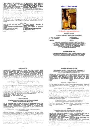 13
(aqui se ajoelha) E SE ENCARNOU POR
OBRA DO ESPÍRITO SANTO, EM MARIA
VIRGEM, E SE FEZ HOMEM.
Também por amor de nós foi crucificado, sob
Pôncio Pilatos; padeceu e foi sepultado.
Ressuscitou ao terceiro dia, conforme as
Escrituras.
Subiu aos Céus, onde está sentado à direita
do Pai.
Donde virá de novo, em sua glória, para julgar
os vivos e os mortos e cujo reino não terá fim.
(hic genuflectitur – aqui se ajoelha) ET
INCARNATUS EST DE SPIRITU SANCTO EX
MARIA VIRGINE: ET HOMO FACTUS EST.
Crucifixus etiam pro nobis: sub Pontio
Pilato passus, et sepultus est.
Et resurrexit tertia die, secundum Scripturas.
Et ascendit in coelum: sedet ad dexteram
Patris.
Et iterum venturus est cum gloria judicare vivos
et mortuos: | cujus regni non erit finis.
Espírito Santo
Creio no Espírito Santo, Senhor que dá a
vida, e procede do Pai e do Filho.
Que com o Pai e com o Filho é igualmente
adorado e glorificado: ele o que falou pelos
profetas.
Et in Spiritum Sanctum, Dominum et
vivificantem: qui ex Patre, Filioque procedit.
Qui cum Patre, et Filio simul adoratur et
conglorificatur: qui locutus est per Prophetas.
A Santa Igreja
Creio na Igreja, una, santa, católica e
apostólica.
Professo um só Batismo, para a remissão dos
pecados.
Espero a ressurreição dos mortos.
E a vida do século futuro.
Amém.
Et unam, sanctam, catholicam et
apostolicam Ecclesiam.
Confiteor unum baptisma in remissionem
peccatorum.
Et exspecto resurrectionem mortuorum.
Et vitam venturi sæculi.
Amen.
14
PARTE II – Missa dos Fiéis
A – Ofertório (Preparação do Sacrifício)
Antífona do Ofertório
O Celebrante oscula o altar e, saudando os fiéis, convida-os a orar:
O Senhor seja convosco Dominus vobiscum.
R. E com vosso espírito. R. Et cum spiritu tuo.
OREMOS. OREMUS.
O Celebrante lê a Antífona do Ofertório, vestígio de um cântico que se executava
outrora durante a procissão das oferendas. Esta procissão era constituída por todos os
fiéis presentes, que levavam ao Sacerdote pão, vinho e outros dons, símbolos da
oblação (oferenda, sacrifício a Deus) que fazia cada um de si mesmo. – Todas as
orações do Ofertório exprimem este sentimento de oblação.
Ver Missa do Dia (Próprio da Missa)
Ofertório do Pão e do Vinho
O Celebrante oferece o pão e coloca-o na patena. Coloquemo-nos também na patena,
hóstias pequenas à beira da grande, ofereçamo-nos com ela ao Senhor. Ofereçamo-
nos sim, e não retiremos dela, durante o dia, nehuma partícula da nossa oblação.
15
Oferecimento do pão:
Recebei, santo Pai, onipotente e eterno Deus,
esta hóstia imaculada, que eu vosso indigno
servo, vos ofereço, ó meu Deus, vivo e
verdadeiro, por meus inumeráveis pecados,
ofensas, e negligências, por todos os que
circundam este altar, e por todos os fiéis vivos
e falecidos, afim de que, a mim e a eles, este
sacrifício aproveite para a salvação na vida
eterna. Amém
Suscipe, sancte Pater, omnipotens æterne
Deus, hanc immaculatam hostiam, quam ego
indignus famulus tuus offero tibi, Deo meo vivo
et vero, pro innumerabilibus peccatis, et
offensionibus, et negligentiis meis, et pro
omnibus circumstantibus, sed et pro omnibus
fidelibus Christianis vivis atque defunctis: ut
mihi, et illis proficiat ad salutem in vitam
æternam. Amen.
O Celebrante abençoa a água e mistura-a no cálice com o vinho que vai ser
consagrada no Sangue de Jesus. Isto é um belo símbolo do que deve ser a nossa
união com Jesus Cristo que a Sagrada Comunhão há de realizar. – Omite-se a benção
na Missa dos Defuntos.
Ó Deus, que maravilhosamente criastes em
sua dignidade a natureza humana e mais
prodigiosamente ainda a restaurastes,
concedei-nos, que pelo mistério desta água e
deste vinho, sermos participantes da
divindade daquele que se dignou revestir-se
de nossa humanidade, Jesus Cristo, vosso
Filho e Senhor Nosso, que sendo Deus
convosco vive e reina em união com o
Espírito Santo, por todos os séculos dos
séculos. Amém.
Deus, qui humanæ substantiæ dignitatem
mirabiliter condidisti, et mirabilius reformasti: da
nobis per hujus aquæ et vini mysterium, ejus
divinitatis esse consortes, qui humanitatis
nostræ fieri dignatus est particeps, Jesus
Christus Filius tuus Dominus noster: Qui tecum
vivit et regnat in unitate Spiritus Sancti Deus:
per omnia sæcula sæculorum.
Amen.
Oferecimento do cálice:
O Celebrante oferece o cálice e coloca-o no altar. Pequenas partículas de água
perdidas no vinho, oferecemo-nos a Deus com Jesus.
Nós vos oferecemos Senhor, o cálice da
salvação, suplicando a vossa clemência. Que
ele suba qual suave incenso à presença de
vossa divina majestade, para salvação nossa
e de todo o mundo. Amém.
Offerimus tibi, Domine, calicem salutaris, tuam
deprecantes clementiam: ut in conspectu
divinæ maiestatis tuæ, pro nostra et totius
mundi salute, cum odore suavitatis ascendat.
Amen.
O Celebrante inclina-se e diz a prece humilde que disseram os três mancebos hebreus
na fornalha (Daniel 3, 39-40)
Em espírito de humildade e coração contrito,
sejamos por vós acolhidos, Senhor. E assim
se faça hoje este nosso sacrifício em vossa
presença, de modo que vos seja agradável, ó
Senhor Nosso Deus.
In spiritu humilitatis et in animo contrito
suscipiamur a te, Domine: et sic fiat sacrificum
nostrum in conspectu tuo hodie, ut placeat tibi,
Domine Deus.
Invoca o Espírito Santo e abençoa as oferendas:
Vinde, ó Santificador, onipotente e eterno
Deus e, abençoai este sacrifício preparado
para glorificar o vosso santo nome
Veni, Sanctificator, omnipotens æterne Deus:
et benedic hoc sacrificum, tuo sancto nomini
præparatum.
16
Incensação das Oblatas e dos Fiéis
Nas Missas solenes, incensam-se as oblatas (as oferendas), o altar e os fiéis. – O
Celebrante benze o incenso, cujo perfume se eleva até Deus e simboliza as preces e
os sentimentos de adoração de toda a assembléia cristã.
Por intercessão do bem–aventurado Miguel
Arcanjo, que está de pé à direita do altar do
incenso, e pela de todos os Santos, digne-se
o Senhor abençoar este incenso e aceitá-lo
como suave perfume. Por Jesus Cristo Nosso
Senhor.
Amém.
Per intercessiónem beáti Michaelis Archángeli,
standis a dextris altáris incénsi, et ómnium
electórum suórum, incénsum istud dignétur
Dóminus bene dicere, et in odorem
suavitátis accípere. Per Christum, Dóminum
nostrum.
Amem.
Incensa o pão e o vinho em forma de cruz
Que este incenso, que abençoaste, suba até
Vós, Senhor, e se derrame sobre nós a Vossa
missericórdia.
Incensum istud a te benedíctum ascéndat ad
te, Dómine: et descéndat super nos
misericórdia tua.
Incensa o crucifixo e o altar e vai dizendo os seguintes versículos do salmo 140:
Fazei, Senhor, que a minha oração suba
como este incenso, à Vossa presença, e que
o erguer das minhas mãos seja como um
sacrifício da tarde.
Ponde guarda, Senhor, à minha boca e um
freio a estes meus lábios, não se me enrede o
coração com palavras de maldade à busca de
pretextos para se escusar do pecado.
Dirigatur, Dómine, orátio mea, sicut incémsum,
in conspéctu tuo: elevátio mánuum meárum
sacrifícium vespertínum.
Pone, Dómine, custódiam ori meo, et óstium
circumstántie lábiis méis: ut non declínet cor
meum in verba malítiae, ad excusándas
excusatiónes in peccátis.
Entrega o turíbulo ao Diácono. O Diácono incensa o Celebrante e depois a
assistência. Nas missas de Defuntos somente se incensa o Celebrante.
Que o Senhor acenda em nós o fogo do seu
amor e chama da eterna caridade.
Amém.
Accendat in nobis Dóminus ignem sui amóris,
et flamman aetérnae caritátis.
Amem.
Lavabo
O Celebrante purifica os dedos. Peçamos ao Senhor que nos purifique a alma e
digamos com piedade o salmo que o Celebrante recita com esse fim:
Lavo as minhas mãos entre os inocentes, e
me aproximo do vosso altar, ó Senhor.
LAVABO inter innocentes manus meas: et
circumdabo altare tuum, Domine.
Para ouvir o cântico dos vossos louvores, e
proclamar todas as vossas maravilhas.
Ut audiam vocem laudis: et enarrem universa
mirabila tua.
Eu amo, Senhor, a beleza da vossa casa, e o
lugar onde reside a vossa glória.
Domine, dilexi decorem domus tuæ: et locum
habitationis gloriæ tuæ.
Não me deixeis, ó Deus, perder a minha alma
com os ímpios, nem a minha vida com os
sanguinários.
Ne perdas cum impiis, Deus, animam meam: et
cum viris sanguinum vitam meam.
Em suas mãos se encontram iniquidades, sua
direita está cheia de dádivas.
In quorum manibus iniquitates sunt: dextera
eorum repleta est muneribus.
 