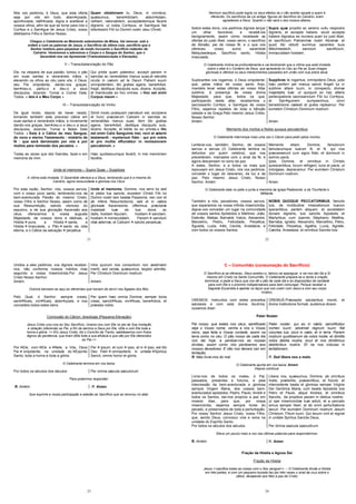 21
Nós vos pedimos, ó Deus, que esta oferta
seja por vós em tudo, aben çoada,
apro ovada, ratifi cada, digna e aceitável a
vossos olhos, afim de que se torne para nós o
Cor po e o San gue de Jesus Cristo, vosso
diletíssimo Filho e Senhor Nosso.
Quam oblationem tu, Deus, in omnibus,
quæsumus, bene dictam, adscri ptam,
ra tam, rationabilem, acceptabilemque facere
digneris: ut nobis Cor pus, et San guis fiat
dilectissimi Filii tui Domini nostri Jesu Christi.
Chegou o Celebrante ao Momento soleníssimo da Missa. Vai renovar, sob a
ordem e com as palavras de Jesus, o Sacrifício da última ceia, sacrifício que o
Senhor instituiu para perpetuar de modo incruento o Sacrifício redentor do
Calvário. Veneremos e adoremos o Corpo e o Sangue do Senhor, que o
Sacerdote nos vai Apresentar (Transubstanciação e Elevação).
II – Transubstanciação do Pão
Ele, na véspera de sua paixão, tomou o pão
em suas santas e veneráveis mãos, e
elevando os olhos ao céu para vós, ó Deus,
seu Pai onipotente, dando-vos graças,
ben zeu-o, partiu-o e deu-o a seus
discípulos, dizendo: Tomai e Comei Dele,
Todos. « Isto é o Meu Corpo »
Qui pridie quam pateretur, accepit panem in
sanctas ac venerabiles manus suas,et elevatis
oculis in cælum ad te Deum Patrem suum
omnipotentem, tibi gratias agens, bene dixit,
fregit, deditque discipulis suis, dicens: Accipite,
et manducate ex hoc omnes. « Hoc est enim
Corpus meum »
III – Transubstanciação do Vinho
De igual modo, depois de haver ceado,
tomando também este precioso cálice em
suas santas e veneráveis mãos, e novamente
dando-vos graças, ben zeu-o e deu-o a seus
discípulos, dizendo: Tomai e Bebei Dele
Todos. « Este é o Cálice do meu Sangue,
do novo e eterno Testamento : mistério de
fé : que será derramado por vós e por
muitos para remissão dos pecados. »
Todas as vezes que isto fizerdes, fazei-o em
memória de mim.
Simili modo postquam cænatum est, accipiens
et hunc præclarum Calicem in sanctas ac
venerabiles manus suas: item tibi gratias
agens, bene dixit, deditque discipulis suis,
dicens: Accipite, et bibite ex eo omnes.« Hic
est enim Calix Sanguinis mei, novi et æterni
testamenti : mysterium fidei : qui pro vobis
et pro multis effundetur in remissionem
peccatorum. »
Hæc quotiescumque fecérit, in mei memóriam
faciétis.
Unde et memores – Supra Quae – Supplices
A vítima está imolada. O Sacerdote oferece-a a Deus, lembrando que é a mesma do
Calvário, agora ressuscitada e gloriosa nos Céus.
Por esta razão, Senhor, nós, vossos servos,
com o vosso povo santo, lembrando-nos da
bem-aventurada Paixão do mesmo Cristo,
vosso Filho e Senhor Nosso, assim como de
sua Ressurreição, saindo vitorioso do
sepulcro, e de sua gloriação Ascensão aos
céus, oferecemos à vossa augusta
Majestade, de vossos dons e dádivas, a
Hóstia pura, a Hóstia santa, a
Hóstia imaculada, o Pão santo da vida
eterna, e o Cálice da salvação perpétua.
Unde et memores, Domine, nos servi tui sed
et plebs tua sancta, eiusdem Christi Filii tui
Domini nostri tam beatæ Passionis, nec non et
ab inferis Resurrectionis, sed et in cælos
gloriosæ Ascensionis: offerimus præclaræ
maiestati tuæ de tuis donis ac
datis, hostiam puram, hostiam sanctam,
hostiam immaculatam, Panem sanctum
vitæ æternæ, et Calicem salutis perpetuæ.
22
Nenhum sacrifício pode lograr os seus efeitos se o não aceitar aquele a quem é
oferecido. Os sacrifícios da Lei antiga, figuras do Sacrifício do Calvário, eram
agradáveis a Deus. Quanto o não será o dos nossos altares.
Sobre estes dons, vos pedimos digneis lançar
um olhar favorável, e recebê-los
benignamente, assim como recebeste as
ofertas do justo Abel, vosso servo, o sacrifício
de Abraão, pai de nossa fé, e o que vos
ofereceu vosso sumo sacerdote
Melquisedeque, Sacrifício santo, Hóstia
imaculada.
Supra quæ propitio ac sereno vultu respicere
digneris; et accepta habere, sicuti accepta
habere dignatus es munera pueri tui justi Abel,
et sacrificium Patriarchæ nostri Abrahæ: et
quod tibi obtulit summus sacerdos tuus
Melchisedech, sanctum sacrificium,
immaculatam hostiam.
O Celebrante inclina-se profundamente e vai lembrando que a vítima que está imolada
sobre o altar é o Cordeiro de Deus, que apresenta no Céu ao Pai as Suas chagas
gloriosas e oferece os seus merecimentos passados em união com sua prece atual.
Suplicantes vos rogamos, ó Deus onipotente,
que, pelas mãos de vosso santo Anjo,
mandeis levar estas ofertas ao vosso Altar
sublime, à presença de vossa divina
Majestade, para que, todos os que,
participando deste altar, recebermos o
sacrossanto Cor po, e San gue de vosso
Filho, sejamos repletos de toda a bênção
celeste e da Graça.Pelo mesmo Jesus Cristo,
Nosso Senhor.
Amém.
Supplices te rogamus, omnipotens Deus, jube
hæc perferri per manus sancti Angeli tui in
sublime altare tuum, in conspectu divinæ
majestatis tuæ: ut quoquot ex hac altaris
partecipatione sacrosanctum Filii tui Cor pus,
et San guinem sumpserimus, omni
benedictione cælesti et gratia repleamur. Per
eumdem Christum Dominum nostrum.
Amen.
Memento dos mortos e Nobis quoque peccatoribus
O Celebrante interrompe mais uma vez o Cânon para pedir pelos mortos,
Lembrai-vos, também, Senhor, de vossos
servos e servas (O Celebrante lembra os
defuntos por quem celebra), que nos
precederam, marcados com o sinal da fé, e
agora descansam no sono da paz.
A estes, Senhor, e a todos os mais que
repousam em Jesus Cristo, nós vos pedimos,
concedei o lugar do descanso, da luz e da
paz. Pelo mesmo Jesus Cristo, Nosso
Senhor. Amém
Memento etiam, Domine, famulorum
famularumque tuarum N. et N. qui nos
præcesserunt cum signo fidei, et dormiunt in
somno pacis.
Ipsis, Domine, et omnibus in Christo
quiescentibus, locum refrigerii, lucis et pacis, ut
indulgeas, deprecamur. Per eumdem Christum
Dominum nostrum.
Amen.
O Celebrante bate no peito e junta a memória da Igreja Padecente, a da Triunfante e
Militante.
Também a nós, pecadores, vossos servos,
que esperamos na vossa infinita misericórdia,
dignai-vos conceder um lugar na comunidade
de vossos santos Apóstolos e Mártires: João,
Estevão, Matias, Barnabé, Inácio, Alexandre,
Marcelino, Pedro, Felicidade, Perpétua,
Águeda, Luzia, Inês, Cecília, Anastácia, e
com todos os vossos Santos.
NOBIS QUOQUE PECCATORIBUS, famulis
tuis, de multitudine miserationum tuarum
sperantibus, partem aliquam, et societatem
donare digneris, tuis sanctis Apostolis et
Martyribus: cum Joanne, Stephano, Matthia,
Barnaba, Ignatio, Alexandro, Marcellino, Petro,
Felicitate, Perpetua, Agatha, Lucia, Agnete,
Cæcilia, Anastasia, et omnibus Sanctis tuis:
23
Unidos a eles pedimos, vos digneis receber-
nos, não conforme nossos méritos mas
segundo a vossa misericórdia.Por Jesus
Cristo Nosso Senhor.
Amém.
intra quorum nos consortium non æstimator
meriti, sed veniæ, quæsumus, largitor admitte.
Per Christum Dominum nostrum.
Amem.
Outrora benziam-se aqui as oferendas que haviam de servir nas Ágapes dos fiéis.
Pelo Qual, ó Senhor, sempre creais,
santi ficais, vivi ficais, aben çoais, e nos
concedeis todos estes bens.
Per quem hæc omnia Domine, semper bona
creas, sancti ficas, vivi ficas, bene dicis, et
præstas nobis.
Conclusão do Cânon: doxologia (Pequena Elevação)
Jesus Cristo uniu-nos ao Seu Sacrifício. Unamo-nos com Ele no ato de Sua imolação
e oblação (oferenda) ao Pai, a fim de darmos a Deus por Ele, nEle e com Ele toda a
honra e glória. << Em Jesus Cristo, diz o Concílio de Trento, satisfazemos com frutos
dignos de penitência, que tiram dEle toda a sua eficácia e que são por Ele oferecidos
ao Pai.>>
Por Ele, com Ele e Nele, a Vós, Deus
Pai onipotente, na unidade do Espírito
Santo, toda a honra e toda a glória.
Per ipsum, et cum ipso, et in ipso, est tibi
Deo Patri omnipotenti, in unitate Spiritus
Sancti, omnis honor et gloria.
O Celebrante termina em voz baixa.
Por todos os séculos dos séculos Per omnia sæcula sæculorum
Para podermos responder:
R. Amém. .R. Amen.
Que exprime a nossa participação e adesão ao Sacrifício que se renovou no altar.
24
C – Comunhão (consumação do Sacrifício)
O Sacrifício já se ofereceu. Deus aceitou-o, deixou-se apaziguar, e vai nos dar-Se a Si
mesmo em Cristo na Santa Comunhão. O Celebrante prepara-se e recita a oração
dominical, e pede a Deus que nos dê o pão de cada dia e as disposições de caridade
para com Ele e o próximo indispensáveis para bem comungar. Porque receber a
Sagrada Eucaristia é apertar os laços que nos unem com Jesus e com seu corpo
místico.
OREMOS. Instruídos com estes preceitos
salutares e com esta divina doutrina,
ousamos dizer:
OREMUS.Præceptis salutaribus moniti, et
divina institutione formati, audemus dicere:
Pater Noster
Pai nosso, que estais nos céus, santificado
seja o Vosso nome, venha a nós o Vosso
reino, seja feita a Vossa vontade, assim na
terra como no céu. O pão nosso de cada dia
nos dai hoje, e perdoai-nos as nossas
dívidas, assim como nós perdoamos aos
nossos devedores. E não nos deixeis cair em
tentação,
Pater noster, qui es in cælis: sanctificetur
nomen tuum: adveniat regnum tuum: fiat
voluntas tua, sicut in cælo, et in terra. Panem
nostrum quotibianum da nobis hodie, et dimitte
nobis debita nostra, sicut et nos dimittimus
debitoribus nostris. Et ne nos inducas in
tentationem,
R. Mas livrai-nos do mal. R. Sed libera nos a malo.
O Celebrante ajunta em voz baixa: Amem
Depois continua:
Livrai-nos de todos os males, ó Pai,
passados, presentes e futuros, e pela
intercessão da bem-aventurada e gloriosa
sempre Virgem Maria, dos vossos bem-
aventurados apóstolos, Pedro, Paulo, André e
todos os Santos, dai-nos propício a paz em
nossos dias, para que, por vossa
misericórdia, sejamos sempre livres do
pecado, e preservados de toda a perturbação.
Por nosso Senhor Jesus Cristo, vosso Filho,
que, sendo Deus, convosco vive e reina na
unidade do Espírito Santo,
Libera nos, quæsumus, Domine, ab omnibus
malis, præteritis, præsentibus, et futuris: et
intercedente beata et gloriosa semper Virgine
Dei Genitrice Maria, cum beatis Apostolis tuis
Petro et Paulo, atque Andrea, et omnibus
Sanctis, da propitius pacem in diebus nostris:
ut ope misericordiæ tuæ adiuti, et a peccato
simus semper liberi, et ab omni perturbatione
securi. Per eumdem Dominum nostrum Jesum
Christum, Filium tuum. Qui tecum vivit et regnat
in unitate Spíritus Sanctis Deus,
Por todos os séculos dos séculos. Per ómnia saecula saeculórum.
Eleva um pouco mais a voz nas últimas palavras para respondermos:
R. Amém R. Amen
Fração da Hóstia e Agnus Dei
Fração da Hóstia
Jesus <<pacifica todas as coisas com o Seu sangue>>. – O Celebrante divide a Hóstia
em três partes, e com um pequeno bocado faz por três vezes o sinal da cruz sobre o
cálice, desejando aos fiéis a paz de Cristo:
 