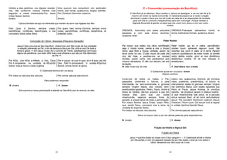 23
Unidos a eles pedimos, vos digneis receber-
nos, não conforme nossos méritos mas
segundo a vossa misericórdia.Por Jesus
Cristo Nosso Senhor.
Amém.
intra quorum nos consortium non æstimator
meriti, sed veniæ, quæsumus, largitor admitte.
Per Christum Dominum nostrum.
Amem.
Outrora benziam-se aqui as oferendas que haviam de servir nas Ágapes dos fiéis.
Pelo Qual, ó Senhor, sempre creais,
santi ficais, vivi ficais, aben çoais, e nos
concedeis todos estes bens.
Per quem hæc omnia Domine, semper bona
creas, sancti ficas, vivi ficas, bene dicis, et
præstas nobis.
Conclusão do Cânon: doxologia (Pequena Elevação)
Jesus Cristo uniu-nos ao Seu Sacrifício. Unamo-nos com Ele no ato de Sua imolação
e oblação (oferenda) ao Pai, a fim de darmos a Deus por Ele, nEle e com Ele toda a
honra e glória. << Em Jesus Cristo, diz o Concílio de Trento, satisfazemos com frutos
dignos de penitência, que tiram dEle toda a sua eficácia e que são por Ele oferecidos
ao Pai.>>
Por Ele, com Ele e Nele, a Vós, Deus
Pai onipotente, na unidade do Espírito
Santo, toda a honra e toda a glória.
Per ipsum, et cum ipso, et in ipso, est tibi
Deo Patri omnipotenti, in unitate Spiritus
Sancti, omnis honor et gloria.
O Celebrante termina em voz baixa.
Por todos os séculos dos séculos Per omnia sæcula sæculorum
Para podermos responder:
R. Amém. .R. Amen.
Que exprime a nossa participação e adesão ao Sacrifício que se renovou no altar.
24
C – Comunhão (consumação do Sacrifício)
O Sacrifício já se ofereceu. Deus aceitou-o, deixou-se apaziguar, e vai nos dar-Se a Si
mesmo em Cristo na Santa Comunhão. O Celebrante prepara-se e recita a oração
dominical, e pede a Deus que nos dê o pão de cada dia e as disposições de caridade
para com Ele e o próximo indispensáveis para bem comungar. Porque receber a
Sagrada Eucaristia é apertar os laços que nos unem com Jesus e com seu corpo
místico.
OREMOS. Instruídos com estes preceitos
salutares e com esta divina doutrina,
ousamos dizer:
OREMUS.Præceptis salutaribus moniti, et
divina institutione formati, audemus dicere:
Pater Noster
Pai nosso, que estais nos céus, santificado
seja o Vosso nome, venha a nós o Vosso
reino, seja feita a Vossa vontade, assim na
terra como no céu. O pão nosso de cada dia
nos dai hoje, e perdoai-nos as nossas
dívidas, assim como nós perdoamos aos
nossos devedores. E não nos deixeis cair em
tentação,
Pater noster, qui es in cælis: sanctificetur
nomen tuum: adveniat regnum tuum: fiat
voluntas tua, sicut in cælo, et in terra. Panem
nostrum quotibianum da nobis hodie, et dimitte
nobis debita nostra, sicut et nos dimittimus
debitoribus nostris. Et ne nos inducas in
tentationem,
R. Mas livrai-nos do mal. R. Sed libera nos a malo.
O Celebrante ajunta em voz baixa: Amem
Depois continua:
Livrai-nos de todos os males, ó Pai,
passados, presentes e futuros, e pela
intercessão da bem-aventurada e gloriosa
sempre Virgem Maria, dos vossos bem-
aventurados apóstolos, Pedro, Paulo, André e
todos os Santos, dai-nos propício a paz em
nossos dias, para que, por vossa
misericórdia, sejamos sempre livres do
pecado, e preservados de toda a perturbação.
Por nosso Senhor Jesus Cristo, vosso Filho,
que, sendo Deus, convosco vive e reina na
unidade do Espírito Santo,
Libera nos, quæsumus, Domine, ab omnibus
malis, præteritis, præsentibus, et futuris: et
intercedente beata et gloriosa semper Virgine
Dei Genitrice Maria, cum beatis Apostolis tuis
Petro et Paulo, atque Andrea, et omnibus
Sanctis, da propitius pacem in diebus nostris:
ut ope misericordiæ tuæ adiuti, et a peccato
simus semper liberi, et ab omni perturbatione
securi. Per eumdem Dominum nostrum Jesum
Christum, Filium tuum. Qui tecum vivit et regnat
in unitate Spíritus Sanctis Deus,
Por todos os séculos dos séculos. Per ómnia saecula saeculórum.
Eleva um pouco mais a voz nas últimas palavras para respondermos:
R. Amém R. Amen
Fração da Hóstia e Agnus Dei
Fração da Hóstia
Jesus <<pacifica todas as coisas com o Seu sangue>>. – O Celebrante divide a Hóstia
em três partes, e com um pequeno bocado faz por três vezes o sinal da cruz sobre o
cálice, desejando aos fiéis a paz de Cristo:
 