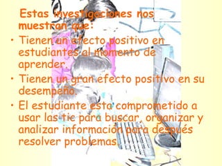 Estas investigaciones nos muestran que:   Tienen un efecto positivo en estudiantes al momento de aprender. Tienen un gran efecto positivo en su desempeño. El estudiante esta comprometido a usar las tic para buscar, organizar y analizar información para después resolver problemas. 