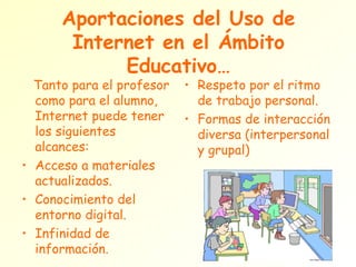 Aportaciones del Uso de Internet en el Ámbito Educativo… Tanto para el profesor como para el alumno, Internet puede tener los siguientes alcances: Acceso a materiales actualizados. Conocimiento del entorno digital. Infinidad de información. Respeto por el ritmo de trabajo personal. Formas de interacción diversa (interpersonal y grupal) 