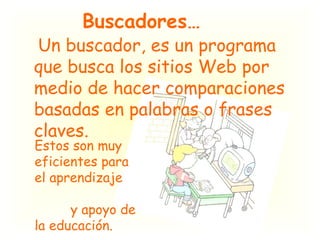 Buscadores…   Un buscador, es un programa que busca los sitios Web por medio de hacer comparaciones basadas en palabras o frases claves.  Estos son muy eficientes para el aprendizaje  y apoyo de la educación. 
