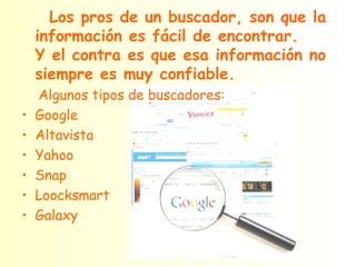 Los pros de un buscador, son que la información es fácil de encontrar.  Y el contra es que esa información no siempre es muy confiable. Algunos tipos de buscadores: Google Altavista Yahoo Snap Loocksmart Galaxy 