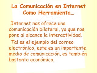 La Comunicación en Internet Como Herramienta… Internet nos ofrece una comunicación bilateral, ya que nos pone al alcance la interactividad. Tal es el ejemplo del correo electrónico, este es un importante medio de comunicación, es también bastante económico.  