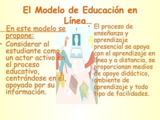 El Modelo de Educación en Línea… En este modelo se propone: Considerar al estudiante como un actor activo en el proceso educativo, centrándose en él, apoyado por su información. El proceso de enseñanza y aprendizaje presencial se apoya con el aprendizaje en línea y a distancia, se proporcionan medios de apoyo didáctico, ambiente de aprendizaje y todo tipo de facilidades. 