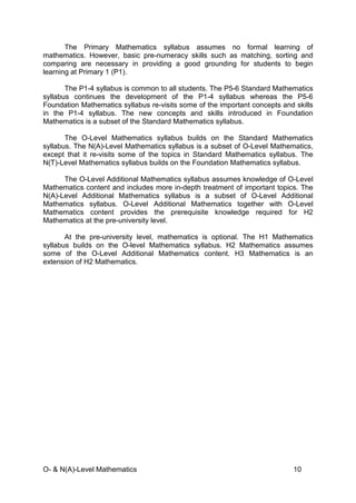 O- & N(A)-Level Mathematics 10
The Primary Mathematics syllabus assumes no formal learning of
mathematics. However, basic pre-numeracy skills such as matching, sorting and
comparing are necessary in providing a good grounding for students to begin
learning at Primary 1 (P1).
The P1-4 syllabus is common to all students. The P5-6 Standard Mathematics
syllabus continues the development of the P1-4 syllabus whereas the P5-6
Foundation Mathematics syllabus re-visits some of the important concepts and skills
in the P1-4 syllabus. The new concepts and skills introduced in Foundation
Mathematics is a subset of the Standard Mathematics syllabus.
The O-Level Mathematics syllabus builds on the Standard Mathematics
syllabus. The N(A)-Level Mathematics syllabus is a subset of O-Level Mathematics,
except that it re-visits some of the topics in Standard Mathematics syllabus. The
N(T)-Level Mathematics syllabus builds on the Foundation Mathematics syllabus.
The O-Level Additional Mathematics syllabus assumes knowledge of O-Level
Mathematics content and includes more in-depth treatment of important topics. The
N(A)-Level Additional Mathematics syllabus is a subset of O-Level Additional
Mathematics syllabus. O-Level Additional Mathematics together with O-Level
Mathematics content provides the prerequisite knowledge required for H2
Mathematics at the pre-university level.
At the pre-university level, mathematics is optional. The H1 Mathematics
syllabus builds on the O-level Mathematics syllabus. H2 Mathematics assumes
some of the O-Level Additional Mathematics content. H3 Mathematics is an
extension of H2 Mathematics.
 