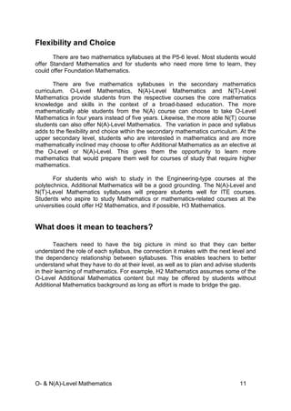 O- & N(A)-Level Mathematics 11
Flexibility and Choice
There are two mathematics syllabuses at the P5-6 level. Most students would
offer Standard Mathematics and for students who need more time to learn, they
could offer Foundation Mathematics.
There are five mathematics syllabuses in the secondary mathematics
curriculum. O-Level Mathematics, N(A)-Level Mathematics and N(T)-Level
Mathematics provide students from the respective courses the core mathematics
knowledge and skills in the context of a broad-based education. The more
mathematically able students from the N(A) course can choose to take O-Level
Mathematics in four years instead of five years. Likewise, the more able N(T) course
students can also offer N(A)-Level Mathematics. The variation in pace and syllabus
adds to the flexibility and choice within the secondary mathematics curriculum. At the
upper secondary level, students who are interested in mathematics and are more
mathematically inclined may choose to offer Additional Mathematics as an elective at
the O-Level or N(A)-Level. This gives them the opportunity to learn more
mathematics that would prepare them well for courses of study that require higher
mathematics.
For students who wish to study in the Engineering-type courses at the
polytechnics, Additional Mathematics will be a good grounding. The N(A)-Level and
N(T)-Level Mathematics syllabuses will prepare students well for ITE courses.
Students who aspire to study Mathematics or mathematics-related courses at the
universities could offer H2 Mathematics, and if possible, H3 Mathematics.
What does it mean to teachers?
Teachers need to have the big picture in mind so that they can better
understand the role of each syllabus, the connection it makes with the next level and
the dependency relationship between syllabuses. This enables teachers to better
understand what they have to do at their level, as well as to plan and advise students
in their learning of mathematics. For example, H2 Mathematics assumes some of the
O-Level Additional Mathematics content but may be offered by students without
Additional Mathematics background as long as effort is made to bridge the gap.
 