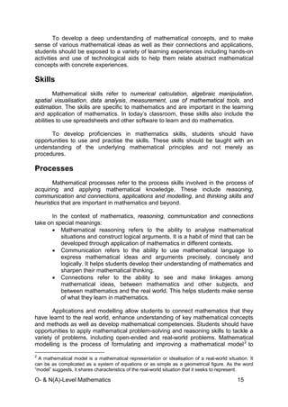 O- & N(A)-Level Mathematics 15
To develop a deep understanding of mathematical concepts, and to make
sense of various mathematical ideas as well as their connections and applications,
students should be exposed to a variety of learning experiences including hands-on
activities and use of technological aids to help them relate abstract mathematical
concepts with concrete experiences.
Skills
Mathematical skills refer to numerical calculation, algebraic manipulation,
spatial visualisation, data analysis, measurement, use of mathematical tools, and
estimation. The skills are specific to mathematics and are important in the learning
and application of mathematics. In today’s classroom, these skills also include the
abilities to use spreadsheets and other software to learn and do mathematics.
To develop proficiencies in mathematics skills, students should have
opportunities to use and practise the skills. These skills should be taught with an
understanding of the underlying mathematical principles and not merely as
procedures.
Processes
Mathematical processes refer to the process skills involved in the process of
acquiring and applying mathematical knowledge. These include reasoning,
communication and connections, applications and modelling, and thinking skills and
heuristics that are important in mathematics and beyond.
In the context of mathematics, reasoning, communication and connections
take on special meanings:
• Mathematical reasoning refers to the ability to analyse mathematical
situations and construct logical arguments. It is a habit of mind that can be
developed through application of mathematics in different contexts.
• Communication refers to the ability to use mathematical language to
express mathematical ideas and arguments precisely, concisely and
logically. It helps students develop their understanding of mathematics and
sharpen their mathematical thinking.
• Connections refer to the ability to see and make linkages among
mathematical ideas, between mathematics and other subjects, and
between mathematics and the real world. This helps students make sense
of what they learn in mathematics.
Applications and modelling allow students to connect mathematics that they
have learnt to the real world, enhance understanding of key mathematical concepts
and methods as well as develop mathematical competencies. Students should have
opportunities to apply mathematical problem-solving and reasoning skills to tackle a
variety of problems, including open-ended and real-world problems. Mathematical
modelling is the process of formulating and improving a mathematical model2
2
A mathematical model is a mathematical representation or idealisation of a real-world situation. It
can be as complicated as a system of equations or as simple as a geometrical figure. As the word
“model” suggests, it shares characteristics of the real-world situation that it seeks to represent.
to
 
