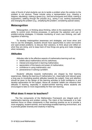 O- & N(A)-Level Mathematics 17
rules of thumb of what students can do to tackle a problem when the solution to the
problem is not obvious. These include using a representation (e.g., drawing a
diagram, tabulating), making a guess (e.g., trial and error/guess and check, making a
supposition), walking through the process (e.g., acting it out, working backwards)
and changing the problem (e.g., simplifying the problem, considering special cases).
Metacognition
Metacognition, or thinking about thinking, refers to the awareness of, and the
ability to control one's thinking processes, in particular the selection and use of
problem-solving strategies. It includes monitoring of one's own thinking, and self-
regulation of learning.
To develop metacognitive awareness and strategies, and know when and
how to use the strategies, students should have opportunities to solve non-routine
and open-ended problems, to discuss their solutions, to think aloud and reflect on
what they are doing, and to keep track of how things are going and make changes
when necessary.
Attitudes
Attitudes refer to the affective aspects of mathematics learning such as:
• beliefs about mathematics and its usefulness;
• interest and enjoyment in learning mathematics;
• appreciation of the beauty and power of mathematics;
• confidence in using mathematics; and
• perseverance in solving a problem.
Students’ attitudes towards mathematics are shaped by their learning
experiences. Making the learning of mathematics fun, meaningful and relevant goes
a long way to inculcating positive attitudes towards the subject. Care and attention
should be given to the design of the learning activities to build confidence in and
develop appreciation for the subject. Above all, students’ beliefs can influence their
attitudes in learning, especially in student-centred learning where students are
encouraged to take on more responsibility for their own learning.
What does it mean to teachers?
The five components of the Mathematics Framework are integral parts of
mathematics learning and problem solving. The intent of the framework is to help
teachers focus on these components in their teaching practice so as to provide a
more engaging, student-centred, and technology-enabled learning environment, and
to promote greater diversity and creativity in learning.
 