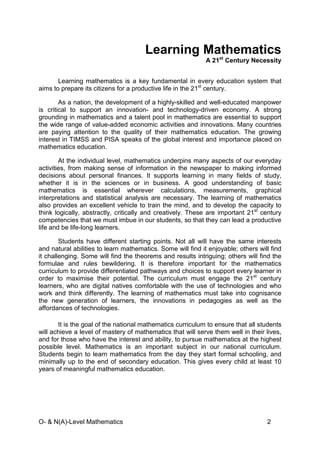 O- & N(A)-Level Mathematics 2
Learning Mathematics
A 21st
Century Necessity
Learning mathematics is a key fundamental in every education system that
aims to prepare its citizens for a productive life in the 21st
century.
As a nation, the development of a highly-skilled and well-educated manpower
is critical to support an innovation- and technology-driven economy. A strong
grounding in mathematics and a talent pool in mathematics are essential to support
the wide range of value-added economic activities and innovations. Many countries
are paying attention to the quality of their mathematics education. The growing
interest in TIMSS and PISA speaks of the global interest and importance placed on
mathematics education.
At the individual level, mathematics underpins many aspects of our everyday
activities, from making sense of information in the newspaper to making informed
decisions about personal finances. It supports learning in many fields of study,
whether it is in the sciences or in business. A good understanding of basic
mathematics is essential wherever calculations, measurements, graphical
interpretations and statistical analysis are necessary. The learning of mathematics
also provides an excellent vehicle to train the mind, and to develop the capacity to
think logically, abstractly, critically and creatively. These are important 21st
century
competencies that we must imbue in our students, so that they can lead a productive
life and be life-long learners.
Students have different starting points. Not all will have the same interests
and natural abilities to learn mathematics. Some will find it enjoyable; others will find
it challenging. Some will find the theorems and results intriguing; others will find the
formulae and rules bewildering. It is therefore important for the mathematics
curriculum to provide differentiated pathways and choices to support every learner in
order to maximise their potential. The curriculum must engage the 21st
century
learners, who are digital natives comfortable with the use of technologies and who
work and think differently. The learning of mathematics must take into cognisance
the new generation of learners, the innovations in pedagogies as well as the
affordances of technologies.
It is the goal of the national mathematics curriculum to ensure that all students
will achieve a level of mastery of mathematics that will serve them well in their lives,
and for those who have the interest and ability, to pursue mathematics at the highest
possible level. Mathematics is an important subject in our national curriculum.
Students begin to learn mathematics from the day they start formal schooling, and
minimally up to the end of secondary education. This gives every child at least 10
years of meaningful mathematics education.
 