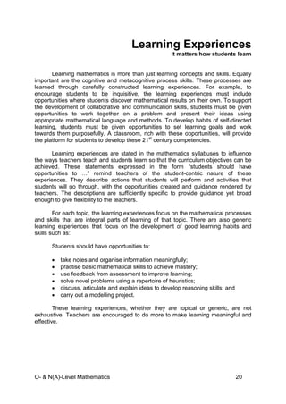 O- & N(A)-Level Mathematics 20
Learning Experiences
It matters how students learn
Learning mathematics is more than just learning concepts and skills. Equally
important are the cognitive and metacognitive process skills. These processes are
learned through carefully constructed learning experiences. For example, to
encourage students to be inquisitive, the learning experiences must include
opportunities where students discover mathematical results on their own. To support
the development of collaborative and communication skills, students must be given
opportunities to work together on a problem and present their ideas using
appropriate mathematical language and methods. To develop habits of self-directed
learning, students must be given opportunities to set learning goals and work
towards them purposefully. A classroom, rich with these opportunities, will provide
the platform for students to develop these 21st
century competencies.
Learning experiences are stated in the mathematics syllabuses to influence
the ways teachers teach and students learn so that the curriculum objectives can be
achieved. These statements expressed in the form “students should have
opportunities to …” remind teachers of the student-centric nature of these
experiences. They describe actions that students will perform and activities that
students will go through, with the opportunities created and guidance rendered by
teachers. The descriptions are sufficiently specific to provide guidance yet broad
enough to give flexibility to the teachers.
For each topic, the learning experiences focus on the mathematical processes
and skills that are integral parts of learning of that topic. There are also generic
learning experiences that focus on the development of good learning habits and
skills such as:
Students should have opportunities to:
• take notes and organise information meaningfully;
• practise basic mathematical skills to achieve mastery;
• use feedback from assessment to improve learning;
• solve novel problems using a repertoire of heuristics;
• discuss, articulate and explain ideas to develop reasoning skills; and
• carry out a modelling project.
These learning experiences, whether they are topical or generic, are not
exhaustive. Teachers are encouraged to do more to make learning meaningful and
effective.
 