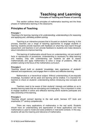 O- & N(A)-Level Mathematics 21
Teaching and Learning
Principles of Teaching and Phases of Learning
This section outlines three principles of mathematics teaching and the three
phases of mathematics learning in the classrooms.
Principles of Teaching
Principle 1
Teaching is for learning; learning is for understanding; understanding is for reasoning
and applying and, ultimately problem solving.
Teaching is an interactive process that is focused on students’ learning. In this
process, teachers use a range of teaching approaches to engage students in
learning; students provide teachers with feedback on what they have learnt through
assessment; and teachers in turn provide feedback to students and make decisions
about instructions to improve learning.
The learning of mathematics should focus on understanding, not just recall of
facts or reproduction of procedures. Understanding is necessary for deep learning
and mastery. Only with understanding can students be able to reason
mathematically and apply mathematics to solve a range of problems. After all,
problem solving is the focus of the mathematics curriculum.
Principle 2
Teaching should build on students’ knowledge; take cognisance of students’
interests and experiences; and engage them in active and reflective learning.
Mathematics is a hierarchical subject. Without understanding of pre-requisite
knowledge, foundation will be weak and learning will be shallow. It is important for
teachers to check on students’ understanding before introducing new concepts and
skills.
Teachers need to be aware of their students’ interests and abilities so as to
develop learning tasks that are stimulating and challenging. This is important in order
to engage students in active and reflective learning where students participate and
take ownership of the learning.
Principle 3
Teaching should connect learning to the real world, harness ICT tools and
emphasise 21st
century competencies.
There are many applications of mathematics in the real world. Students
should have an understanding and appreciation of these applications and how
mathematics is used to model and solve problems in real-world contexts. In this way,
students will see the meaning and relevance of mathematics.
 