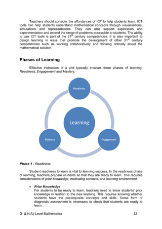 O- & N(A)-Level Mathematics 22
Teachers should consider the affordances of ICT to help students learn. ICT
tools can help students understand mathematical concepts through visualisations,
simulations and representations. They can also support exploration and
experimentation and extend the range of problems accessible to students. The ability
to use ICT tools is part of the 21st
century competencies. It is also important to
design learning in ways that promote the development of other 21st
century
competencies such as working collaboratively and thinking critically about the
mathematical solution.
Phases of Learning
Effective instruction of a unit typically involves three phases of learning:
Readiness, Engagement and Mastery.
Phase 1 - Readiness
Student readiness to learn is vital to learning success. In the readiness phase
of learning, teachers prepare students so that they are ready to learn. This requires
considerations of prior knowledge, motivating contexts, and learning environment.
• Prior Knowledge
For students to be ready to learn, teachers need to know students’ prior
knowledge in relation to the new learning. This requires knowing whether
students have the pre-requisite concepts and skills. Some form of
diagnostic assessment is necessary to check that students are ready to
learn.
 