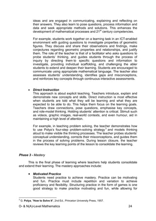 O- & N(A)-Level Mathematics 24
ideas and are engaged in communicating, explaining and reflecting on
their answers. They also learn to pose questions, process information and
data and seek appropriate methods and solutions. This enhances the
development of mathematical processes and 21st
century competencies.
For example, students work together on a learning task in an ICT-enabled
environment with guiding questions to investigate properties of geometric
figures. They discuss and share their observations and findings, make
conjectures regarding geometric properties and relationships, and justify
them. The role of the teacher is that of a facilitator who asks questions to
probe students’ thinking, and guides students through the process of
inquiry by directing them to specific questions and information to
investigate, providing individual scaffolding, and challenging the abler
students to extend and deepen their learning. Students are encouraged to
communicate using appropriate mathematical language. The teacher also
assesses students’ understanding, identifies gaps and misconceptions,
and reinforces key concepts through continuous interactive assessments.
• Direct Instruction
This approach is about explicit teaching. Teachers introduce, explain and
demonstrate new concepts and skills. Direct instruction is most effective
when students are told what they will be learning and what they are
expected to be able to do. This helps them focus on the learning goals.
Teachers draw connections, pose questions, emphasise key concepts,
and role-model thinking. Holding students’ attention is critical. Stimuli such
as videos, graphic images, real-world contexts, and even humour, aid in
maintaining a high level of attention.
For example, in teaching problem solving, the teacher demonstrates how
to use Polya’s four-step problem-solving strategy3
and models thinking
aloud to make visible the thinking processes. The teacher probes students’
conceptual understanding, corrects their misconceptions, and guides them
in the process of solving problems. During lesson closure, the teacher
reviews the key learning points of the lesson to consolidate the learning.
Phase 3 - Mastery
This is the final phase of learning where teachers help students consolidate
and extend their learning. The mastery approaches include:
• Motivated Practice
Students need practice to achieve mastery. Practice can be motivating
and fun. Practice must include repetition and variation to achieve
proficiency and flexibility. Structuring practice in the form of games is one
good strategy to make practice motivating and fun, while allowing for
3
G. Polya, "How to Solve It", 2nd Ed., Princeton University Press, 1957.
 